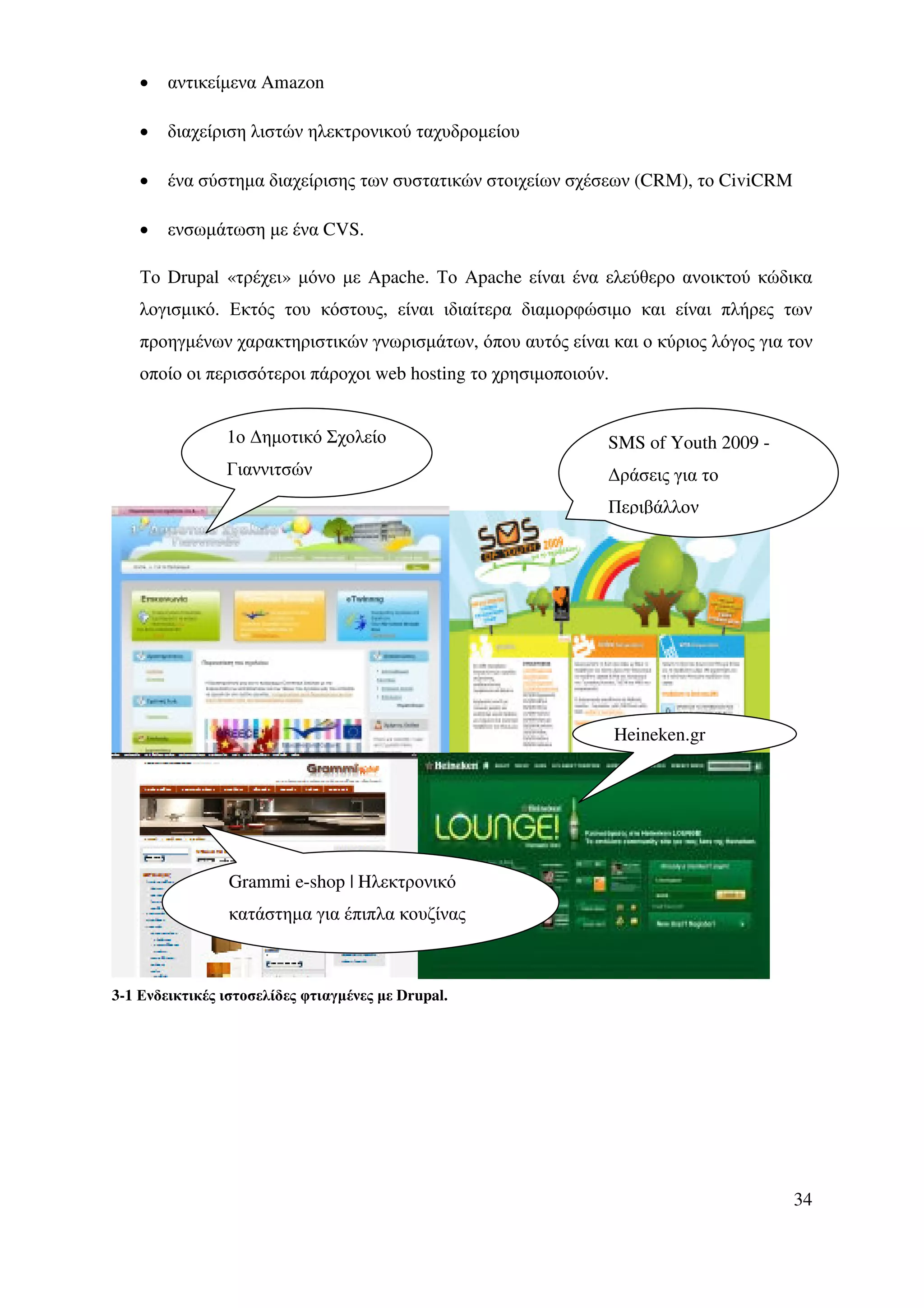 •   αντικείµενα Amazon

    •   διαχείριση λιστών ηλεκτρονικού ταχυδροµείου

    •   ένα σύστηµα διαχείρισης των συστατικών στοιχείων σχέσεων (CRM), το CiviCRM

    •   ενσωµάτωση µε ένα CVS.

    Το Drupal «τρέχει» µόνο µε Apache. Το Apache είναι ένα ελεύθερο ανοικτού κώδικα
    λογισµικό. Εκτός του κόστους, είναι ιδιαίτερα διαµορφώσιµο και είναι πλήρες των
    προηγµένων χαρακτηριστικών γνωρισµάτων, όπου αυτός είναι και ο κύριος λόγος για τον
    οποίο οι περισσότεροι πάροχοι web hosting το χρησιµοποιούν.


                1ο ∆ηµοτικό Σχολείο                           SMS of Youth 2009 -
                Γιαννιτσών                                    ∆ράσεις για το
                                                              Περιβάλλον




                                                                  Heineken.gr




                 Grammi e-shop | Hλεκτρονικό
                 κατάστηµα για έπιπλα κουζίνας



3-1 Ενδεικτικές ιστοσελίδες φτιαγµένες µε Drupal.




                                                                                     34
 