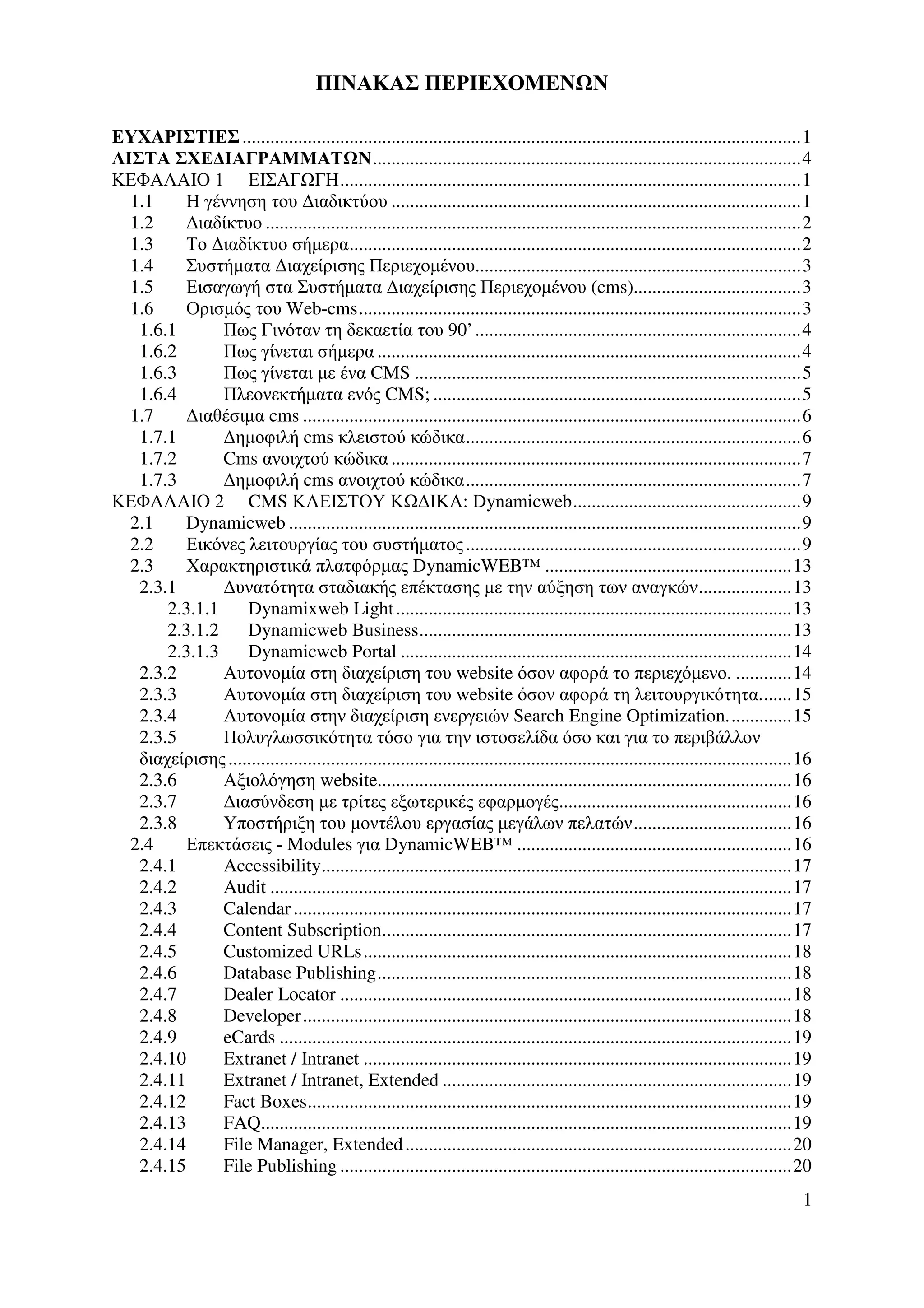 ΠΙΝΑΚΑΣ ΠΕΡΙΕΧΟΜΕΝ Ν

ΕΥΧΑΡΙΣΤΙΕΣ ........................................................................................................................1
ΛΙΣΤΑ ΣΧΕ∆ΙΑΓΡΑΜΜΑΤ Ν............................................................................................4
ΚΕΦΑΛΑΙΟ 1 ΕΙΣΑΓ ΓΗ...................................................................................................1
  1.1     Η γέννηση του ∆ιαδικτύου ........................................................................................1
  1.2     ∆ιαδίκτυο ...................................................................................................................2
  1.3     Το ∆ιαδίκτυο σήµερα.................................................................................................2
  1.4     Συστήµατα ∆ιαχείρισης Περιεχοµένου......................................................................3
  1.5     Εισαγωγή στα Συστήµατα ∆ιαχείρισης Περιεχοµένου (cms)....................................3
  1.6     Ορισµός του Web-cms...............................................................................................3
   1.6.1       Πως Γινόταν τη δεκαετία του 90’ ......................................................................4
   1.6.2       Πως γίνεται σήµερα ...........................................................................................4
   1.6.3       Πως γίνεται µε ένα CMS ...................................................................................5
   1.6.4       Πλεονεκτήµατα ενός CMS; ...............................................................................5
  1.7     ∆ιαθέσιµα cms ...........................................................................................................6
   1.7.1       ∆ηµοφιλή cms κλειστού κώδικα........................................................................6
   1.7.2       Cms ανοιχτού κώδικα ........................................................................................7
   1.7.3       ∆ηµοφιλή cms ανοιχτού κώδικα........................................................................7
ΚΕΦΑΛΑΙΟ 2 CMS ΚΛΕΙΣΤΟΥ Κ ∆ΙΚΑ: Dynamicweb.................................................9
  2.1     Dynamicweb ..............................................................................................................9
  2.2     Εικόνες λειτουργίας του συστήµατος ........................................................................9
  2.3     Χαρακτηριστικά πλατφόρµας DynamicWEB™ .....................................................13
   2.3.1       ∆υνατότητα σταδιακής επέκτασης µε την αύξηση των αναγκών....................13
       2.3.1.1     Dynamixweb Light .....................................................................................13
       2.3.1.2     Dynamicweb Business................................................................................13
       2.3.1.3     Dynamicweb Portal ....................................................................................14
   2.3.2       Αυτονοµία στη διαχείριση του website όσον αφορά το περιεχόµενο. ............14
   2.3.3       Αυτονοµία στη διαχείριση του website όσον αφορά τη λειτουργικότητα.......15
   2.3.4       Αυτονοµία στην διαχείριση ενεργειών Search Engine Optimization..............15
   2.3.5       Πολυγλωσσικότητα τόσο για την ιστοσελίδα όσο και για το περιβάλλον
   διαχείρισης .........................................................................................................................16
   2.3.6       Αξιολόγηση website.........................................................................................16
   2.3.7       ∆ιασύνδεση µε τρίτες εξωτερικές εφαρµογές..................................................16
   2.3.8       Υποστήριξη του µοντέλου εργασίας µεγάλων πελατών..................................16
  2.4     Επεκτάσεις - Modules για DynamicWEB™ ...........................................................16
   2.4.1       Accessibility.....................................................................................................17
   2.4.2       Audit ................................................................................................................17
   2.4.3       Calendar ...........................................................................................................17
   2.4.4       Content Subscription........................................................................................17
   2.4.5       Customized URLs............................................................................................18
   2.4.6       Database Publishing.........................................................................................18
   2.4.7       Dealer Locator .................................................................................................18
   2.4.8       Developer.........................................................................................................18
   2.4.9       eCards ..............................................................................................................19
   2.4.10      Extranet / Intranet ............................................................................................19
   2.4.11      Extranet / Intranet, Extended ...........................................................................19
   2.4.12      Fact Boxes........................................................................................................19
   2.4.13      FAQ..................................................................................................................19
   2.4.14      File Manager, Extended ...................................................................................20
   2.4.15      File Publishing .................................................................................................20
                                                                                                                                        1
 
