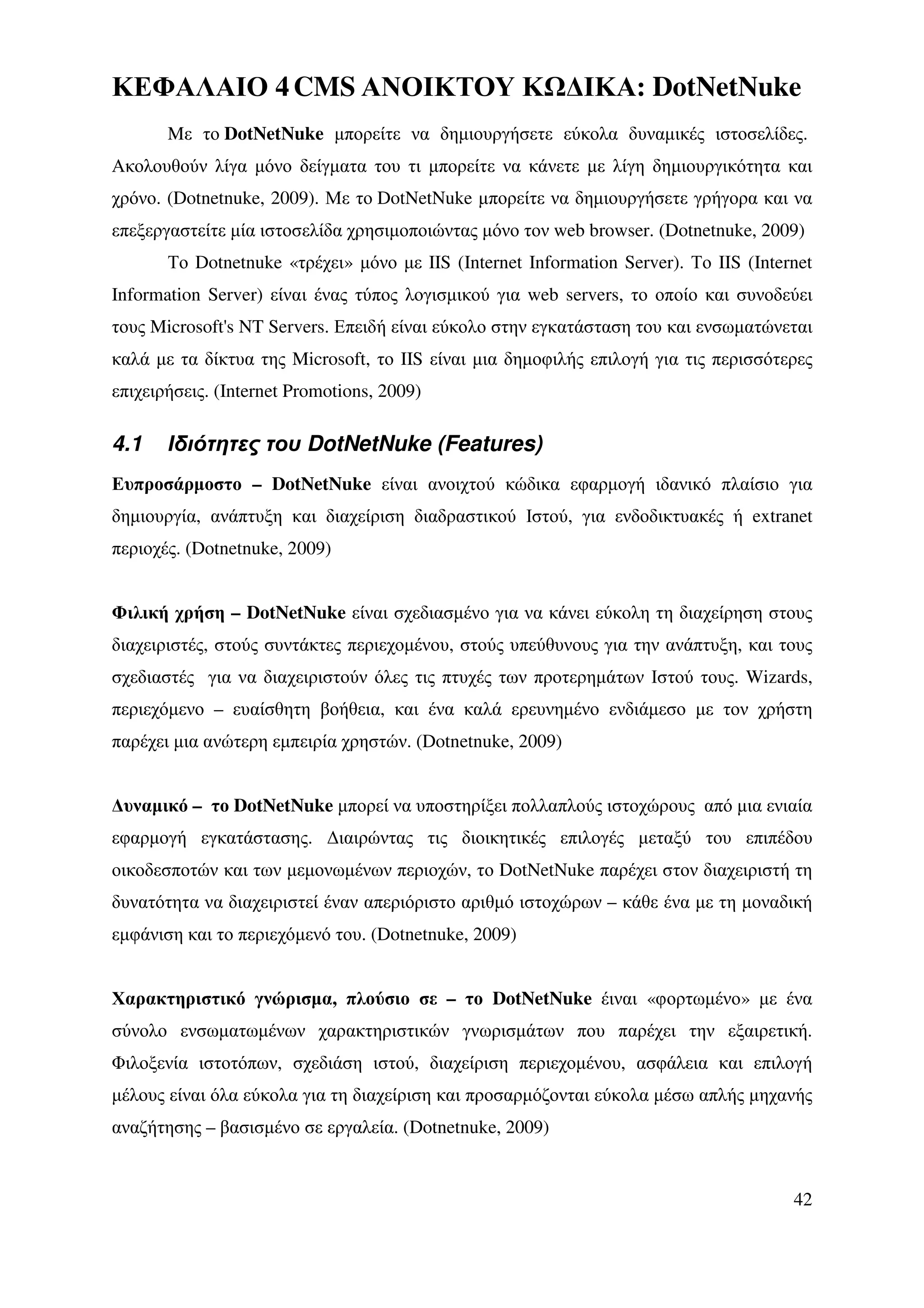 ΚΕΦΑΛΑΙΟ 4 CMS ΑΝΟΙΚΤΟΥ Κ ∆ΙΚΑ: DotNetNuke
       Mε το DotNetNuke µπορείτε να δηµιουργήσετε εύκολα δυναµικές ιστοσελίδες.
Ακολουθούν λίγα µόνο δείγµατα του τι µπορείτε να κάνετε µε λίγη δηµιουργικότητα και
χρόνο. (Dotnetnuke, 2009). Με το DotNetNuke µπορείτε να δηµιουργήσετε γρήγορα και να
επεξεργαστείτε µία ιστοσελίδα χρησιµοποιώντας µόνο τον web browser. (Dotnetnuke, 2009)
       Το Dotnetnuke «τρέχει» µόνο µε IIS (Internet Information Server). Το IIS (Internet
Information Server) είναι ένας τύπος λογισµικού για web servers, το οποίο και συνοδεύει
τους Microsoft's NT Servers. Επειδή είναι εύκολο στην εγκατάσταση του και ενσωµατώνεται
καλά µε τα δίκτυα της Microsoft, το IIS είναι µια δηµοφιλής επιλογή για τις περισσότερες
επιχειρήσεις. (Internet Promotions, 2009)

4.1    Ιδιότητες του DotNetNuke (Features)
Ευπροσάρµοστο – DotNetNuke είναι ανοιχτού κώδικα εφαρµογή ιδανικό πλαίσιο για
δηµιουργία, ανάπτυξη και διαχείριση διαδραστικού Ιστού, για ενδοδικτυακές ή extranet
περιοχές. (Dotnetnuke, 2009)


Φιλική χρήση – DotNetNuke είναι σχεδιασµένο για να κάνει εύκολη τη διαχείρηση στους
διαχειριστές, στούς συντάκτες περιεχοµένου, στούς υπεύθυνους για την ανάπτυξη, και τους
σχεδιαστές για να διαχειριστούν όλες τις πτυχές των προτερηµάτων Ιστού τους. Wizards,
περιεχόµενο – ευαίσθητη βοήθεια, και ένα καλά ερευνηµένο ενδιάµεσο µε τον χρήστη
παρέχει µια ανώτερη εµπειρία χρηστών. (Dotnetnuke, 2009)


∆υναµικό – το DotNetNuke µπορεί να υποστηρίξει πολλαπλούς ιστοχώρους από µια ενιαία
εφαρµογή εγκατάστασης. ∆ιαιρώντας τις διοικητικές επιλογές µεταξύ του επιπέδου
οικοδεσποτών και των µεµονωµένων περιοχών, το DotNetNuke παρέχει στον διαχειριστή τη
δυνατότητα να διαχειριστεί έναν απεριόριστο αριθµό ιστοχώρων – κάθε ένα µε τη µοναδική
εµφάνιση και το περιεχόµενό του. (Dotnetnuke, 2009)


Χαρακτηριστικό γνώρισµα, πλούσιο σε – το DotNetNuke έιναι «φορτωµένο» µε ένα
σύνολο ενσωµατωµένων χαρακτηριστικών γνωρισµάτων που παρέχει την εξαιρετική.
Φιλοξενία ιστοτόπων, σχεδιάση ιστού, διαχείριση περιεχοµένου, ασφάλεια και επιλογή
µέλους είναι όλα εύκολα για τη διαχείριση και προσαρµόζονται εύκολα µέσω απλής µηχανής
αναζήτησης – βασισµένο σε εργαλεία. (Dotnetnuke, 2009)


                                                                                      42
 
