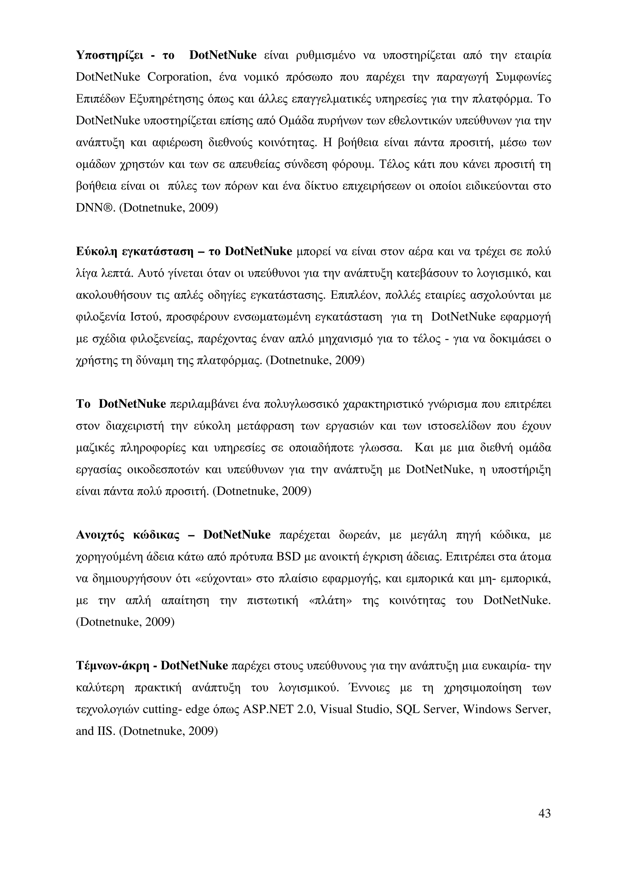 Υποστηρίζει - το     DotNetNuke είναι ρυθµισµένο να υποστηρίζεται από την εταιρία
DotNetNuke Corporation, ένα νοµικό πρόσωπο που παρέχει την παραγωγή Συµφωνίες
Επιπέδων Εξυπηρέτησης όπως και άλλες επαγγελµατικές υπηρεσίες για την πλατφόρµα. Το
DotNetNuke υποστηρίζεται επίσης από Οµάδα πυρήνων των εθελοντικών υπεύθυνων για την
ανάπτυξη και αφιέρωση διεθνούς κοινότητας. Η βοήθεια είναι πάντα προσιτή, µέσω των
οµάδων χρηστών και των σε απευθείας σύνδεση φόρουµ. Τέλος κάτι που κάνει προσιτή τη
βοήθεια είναι οι πύλες των πόρων και ένα δίκτυο επιχειρήσεων οι οποίοι ειδικεύονται στο
DNN®. (Dotnetnuke, 2009)


Εύκολη εγκατάσταση – το DotNetNuke µπορεί να είναι στον αέρα και να τρέχει σε πολύ
λίγα λεπτά. Αυτό γίνεται όταν οι υπεύθυνοι για την ανάπτυξη κατεβάσουν το λογισµικό, και
ακολουθήσουν τις απλές οδηγίες εγκατάστασης. Επιπλέον, πολλές εταιρίες ασχολούνται µε
φιλοξενία Ιστού, προσφέρουν ενσωµατωµένη εγκατάσταση για τη DotNetNuke εφαρµογή
µε σχέδια φιλοξενείας, παρέχοντας έναν απλό µηχανισµό για το τέλος - για να δοκιµάσει ο
χρήστης τη δύναµη της πλατφόρµας. (Dotnetnuke, 2009)


Το DotNetNuke περιλαµβάνει ένα πολυγλωσσικό χαρακτηριστικό γνώρισµα που επιτρέπει
στον διαχειριστή την εύκολη µετάφραση των εργασιών και των ιστοσελίδων που έχουν
µαζικές πληροφορίες και υπηρεσίες σε οποιαδήποτε γλωσσα. Και µε µια διεθνή οµάδα
εργασίας οικοδεσποτών και υπεύθυνων για την ανάπτυξη µε DotNetNuke, η υποστήριξη
είναι πάντα πολύ προσιτή. (Dotnetnuke, 2009)


Ανοιχτός κώδικας – DotNetNuke παρέχεται δωρεάν, µε µεγάλη πηγή κώδικα, µε
χορηγούµένη άδεια κάτω από πρότυπα BSD µε ανοικτή έγκριση άδειας. Επιτρέπει στα άτοµα
να δηµιουργήσουν ότι «εύχονται» στο πλαίσιο εφαρµογής, και εµπορικά και µη- εµπορικά,
µε την απλή απαίτηση την πιστωτική «πλάτη» της κοινότητας του DotNetNuke.
(Dotnetnuke, 2009)


Τέµνων-άκρη - DotNetNuke παρέχει στους υπεύθυνους για την ανάπτυξη µια ευκαιρία- την
καλύτερη πρακτική ανάπτυξη του λογισµικού. Έννοιες µε τη χρησιµοποίηση των
τεχνολογιών cutting- edge όπως ASP.NET 2.0, Visual Studio, SQL Server, Windows Server,
and IIS. (Dotnetnuke, 2009)




                                                                                     43
 