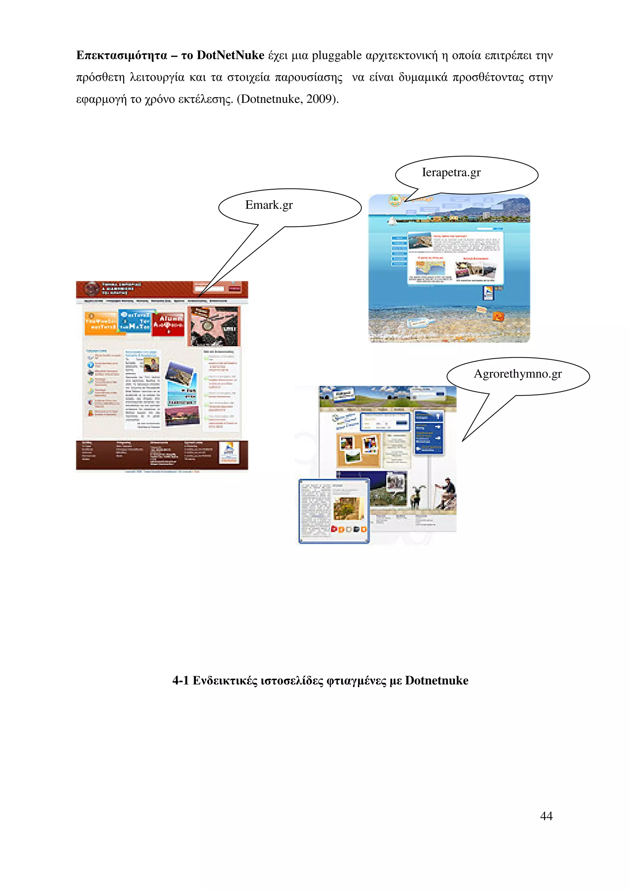 Επεκτασιµότητα – το DotNetNuke έχει µια pluggable αρχιτεκτονική η οποία επιτρέπει την
πρόσθετη λειτουργία και τα στοιχεία παρουσίασης να είναι δυµαµικά προσθέτοντας στην
εφαρµογή το χρόνο εκτέλεσης. (Dotnetnuke, 2009).




                                                             Ierapetra.gr

                              Emark.gr




                                                                        Agrorethymno.gr




                 4-1 Ενδεικτικές ιστοσελίδες φτιαγµένες µε Dotnetnuke




                                                                                   44
 