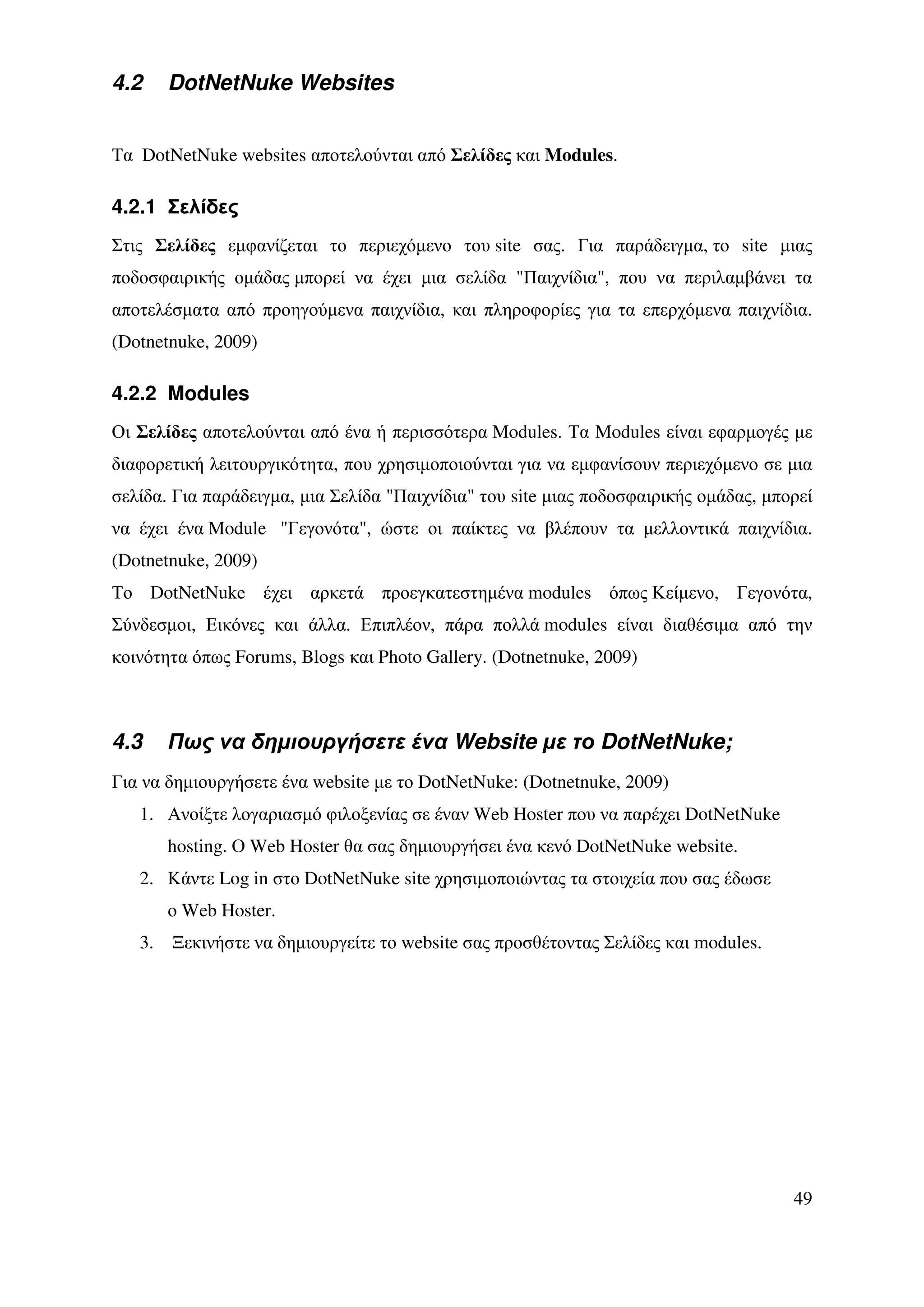 4.2     DotNetNuke Websites


Τα DotNetNuke websites αποτελούνται από Σελίδες και Modules.

4.2.1 Σελίδες
Στις Σελίδες εµφανίζεται το περιεχόµενο του site σας. Για παράδειγµα, το site µιας
ποδοσφαιρικής οµάδας µπορεί να έχει µια σελίδα "Παιχνίδια", που να περιλαµβάνει τα
αποτελέσµατα από προηγούµενα παιχνίδια, και πληροφορίες για τα επερχόµενα παιχνίδια.
(Dotnetnuke, 2009)

4.2.2 Modules
Οι Σελίδες αποτελούνται από ένα ή περισσότερα Modules. Τα Modules είναι εφαρµογές µε
διαφορετική λειτουργικότητα, που χρησιµοποιούνται για να εµφανίσουν περιεχόµενο σε µια
σελίδα. Για παράδειγµα, µια Σελίδα "Παιχνίδια" του site µιας ποδοσφαιρικής οµάδας, µπορεί
να έχει ένα Module "Γεγονότα", ώστε οι παίκτες να βλέπουν τα µελλοντικά παιχνίδια.
(Dotnetnuke, 2009)
Το DotNetNuke έχει αρκετά προεγκατεστηµένα modules όπως Κείµενο, Γεγονότα,
Σύνδεσµοι, Εικόνες και άλλα. Επιπλέον, πάρα πολλά modules είναι διαθέσιµα από την
κοινότητα όπως Forums, Blogs και Photo Gallery. (Dotnetnuke, 2009)



4.3     Πως να δηµιουργήσετε ένα Website µε το DotNetNuke;
Για να δηµιουργήσετε ένα website µε το DotNetNuke: (Dotnetnuke, 2009)
   1. Ανοίξτε λογαριασµό φιλοξενίας σε έναν Web Hoster που να παρέχει DotNetNuke
        hosting. Ο Web Hoster θα σας δηµιουργήσει ένα κενό DotNetNuke website.
   2. Κάντε Log in στο DotNetNuke site χρησιµοποιώντας τα στοιχεία που σας έδωσε
        ο Web Hoster.
   3.   Ξεκινήστε να δηµιουργείτε το website σας προσθέτοντας Σελίδες και modules.




                                                                                      49
 