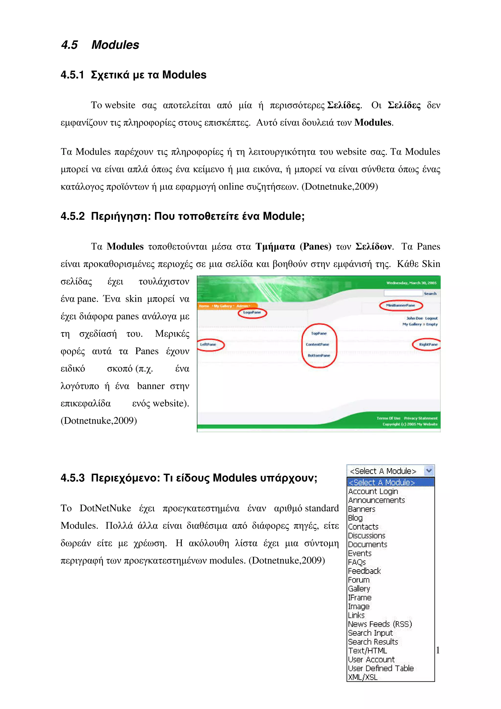 4.5      Modules

4.5.1 Σχετικά µε τα Modules

         To website σας αποτελείται από µία ή περισσότερες Σελίδες. Οι Σελίδες δεν
εµφανίζουν τις πληροφορίες στους επισκέπτες. Αυτό είναι δουλειά των Modules.

Τα Modules παρέχουν τις πληροφορίες ή τη λειτουργικότητα του website σας. Τα Modules
µπορεί να είναι απλά όπως ένα κείµενο ή µια εικόνα, ή µπορεί να είναι σύνθετα όπως ένας
κατάλογος προϊόντων ή µια εφαρµογή online συζητήσεων. (Dotnetnuke,2009)

4.5.2 Περιήγηση: Που τοποθετείτε ένα Module;

         Τα Modules τοποθετούνται µέσα στα Τµήµατα (Panes) των Σελίδων. Τα Panes
είναι προκαθορισµένες περιοχές σε µια σελίδα και βοηθούν στην εµφάνισή της. Κάθε Skin
σελίδας     έχει    τουλάχιστον
ένα pane. Ένα skin µπορεί να
έχει διάφορα panes ανάλογα µε
τη σχεδίασή του.          Μερικές
φορές αυτά τα Panes έχουν
ειδικό      σκοπό (π.χ.       ένα
λογότυπο ή ένα banner στην
επικεφαλίδα        ενός website).
(Dotnetnuke,2009)




4.5.3 Περιεχόµενο: Τι είδους Modules υπάρχουν;

To DotNetNuke έχει προεγκατεστηµένα έναν αριθµό standard
Modules. Πολλά άλλα είναι διαθέσιµα από διάφορες πηγές, είτε
δωρεάν είτε µε χρέωση. Η ακόλουθη λίστα έχει µια σύντοµη
περιγραφή των προεγκατεστηµένων modules. (Dotnetnuke,2009)




                                                                                    51
 