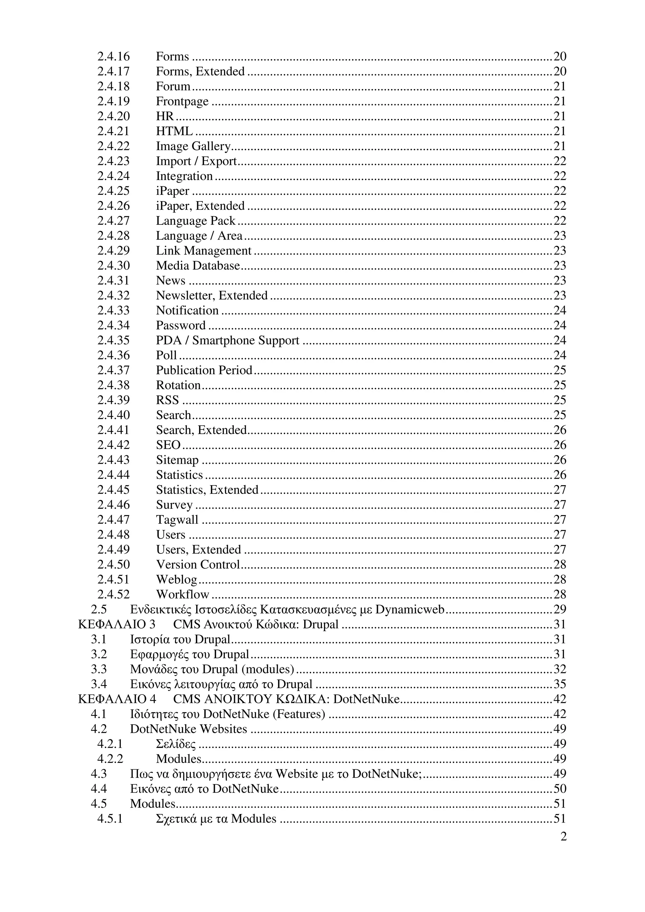 2.4.16      Forms ...............................................................................................................20
  2.4.17      Forms, Extended ..............................................................................................20
  2.4.18      Forum...............................................................................................................21
  2.4.19      Frontpage .........................................................................................................21
  2.4.20      HR ....................................................................................................................21
  2.4.21      HTML ..............................................................................................................21
  2.4.22      Image Gallery...................................................................................................21
  2.4.23      Import / Export.................................................................................................22
  2.4.24      Integration ........................................................................................................22
  2.4.25      iPaper ...............................................................................................................22
  2.4.26      iPaper, Extended ..............................................................................................22
  2.4.27      Language Pack .................................................................................................22
  2.4.28      Language / Area...............................................................................................23
  2.4.29      Link Management ............................................................................................23
  2.4.30      Media Database................................................................................................23
  2.4.31      News ................................................................................................................23
  2.4.32      Newsletter, Extended .......................................................................................23
  2.4.33      Notification ......................................................................................................24
  2.4.34      Password ..........................................................................................................24
  2.4.35      PDA / Smartphone Support .............................................................................24
  2.4.36      Poll ...................................................................................................................24
  2.4.37      Publication Period............................................................................................25
  2.4.38      Rotation............................................................................................................25
  2.4.39      RSS ..................................................................................................................25
  2.4.40      Search...............................................................................................................25
  2.4.41      Search, Extended..............................................................................................26
  2.4.42      SEO ..................................................................................................................26
  2.4.43      Sitemap ............................................................................................................26
  2.4.44      Statistics ...........................................................................................................26
  2.4.45      Statistics, Extended ..........................................................................................27
  2.4.46      Survey ..............................................................................................................27
  2.4.47      Tagwall ............................................................................................................27
  2.4.48      Users ................................................................................................................27
  2.4.49      Users, Extended ...............................................................................................27
  2.4.50      Version Control................................................................................................28
  2.4.51      Weblog.............................................................................................................28
  2.4.52      Workflow .........................................................................................................28
 2.5     Ενδεικτικές Ιστοσελίδες Κατασκευασµένες µε Dynamicweb.................................29
ΚΕΦΑΛΑΙΟ 3 CMS Ανοικτού Κώδικα: Drupal .................................................................31
 3.1     Ιστορία του Drupal...................................................................................................31
 3.2     Εφαρµογές του Drupal.............................................................................................31
 3.3     Μονάδες του Drupal (modules) ...............................................................................32
 3.4     Εικόνες λειτουργίας από το Drupal .........................................................................35
ΚΕΦΑΛΑΙΟ 4 CMS ΑΝΟΙΚΤΟΥ Κ ∆ΙΚΑ: DotNetNuke...............................................42
 4.1     Ιδιότητες του DotNetNuke (Features) .....................................................................42
 4.2     DotNetNuke Websites .............................................................................................49
  4.2.1       Σελίδες .............................................................................................................49
  4.2.2       Modules............................................................................................................49
 4.3     Πως να δηµιουργήσετε ένα Website µε το DotNetNuke;........................................49
 4.4     Εικόνες από το DotNetNuke....................................................................................50
 4.5     Modules....................................................................................................................51
  4.5.1       Σχετικά µε τα Modules ....................................................................................51
                                                                                                                                       2
 