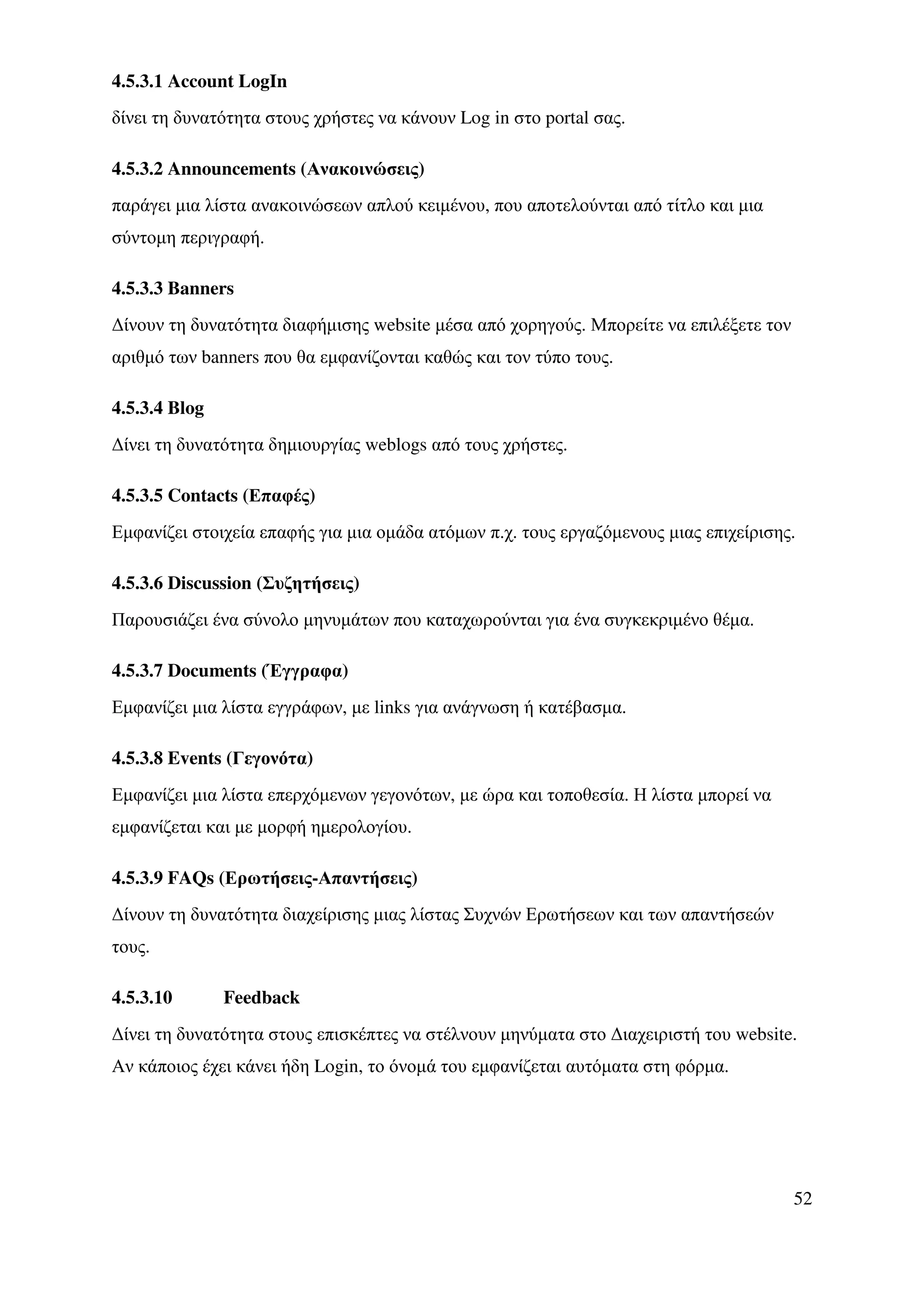 4.5.3.1 Account LogIn
δίνει τη δυνατότητα στους χρήστες να κάνουν Log in στο portal σας.

4.5.3.2 Announcements (Ανακοινώσεις)
παράγει µια λίστα ανακοινώσεων απλού κειµένου, που αποτελούνται από τίτλο και µια
σύντοµη περιγραφή.

4.5.3.3 Banners
∆ίνουν τη δυνατότητα διαφήµισης website µέσα από χορηγούς. Μπορείτε να επιλέξετε τον
αριθµό των banners που θα εµφανίζονται καθώς και τον τύπο τους.

4.5.3.4 Blog
∆ίνει τη δυνατότητα δηµιουργίας weblogs από τους χρήστες.

4.5.3.5 Contacts (Επαφές)
Εµφανίζει στοιχεία επαφής για µια οµάδα ατόµων π.χ. τους εργαζόµενους µιας επιχείρισης.

4.5.3.6 Discussion (Συζητήσεις)
Παρουσιάζει ένα σύνολο µηνυµάτων που καταχωρούνται για ένα συγκεκριµένο θέµα.

4.5.3.7 Documents (Έγγραφα)
Εµφανίζει µια λίστα εγγράφων, µε links για ανάγνωση ή κατέβασµα.

4.5.3.8 Events (Γεγονότα)
Εµφανίζει µια λίστα επερχόµενων γεγονότων, µε ώρα και τοποθεσία. Η λίστα µπορεί να
εµφανίζεται και µε µορφή ηµερολογίου.

4.5.3.9 FAQs (Ερωτήσεις-Απαντήσεις)
∆ίνουν τη δυνατότητα διαχείρισης µιας λίστας Συχνών Ερωτήσεων και των απαντήσεών
τους.

4.5.3.10       Feedback
∆ίνει τη δυνατότητα στους επισκέπτες να στέλνουν µηνύµατα στο ∆ιαχειριστή του website.
Αν κάποιος έχει κάνει ήδη Login, το όνοµά του εµφανίζεται αυτόµατα στη φόρµα.




                                                                                       52
 
