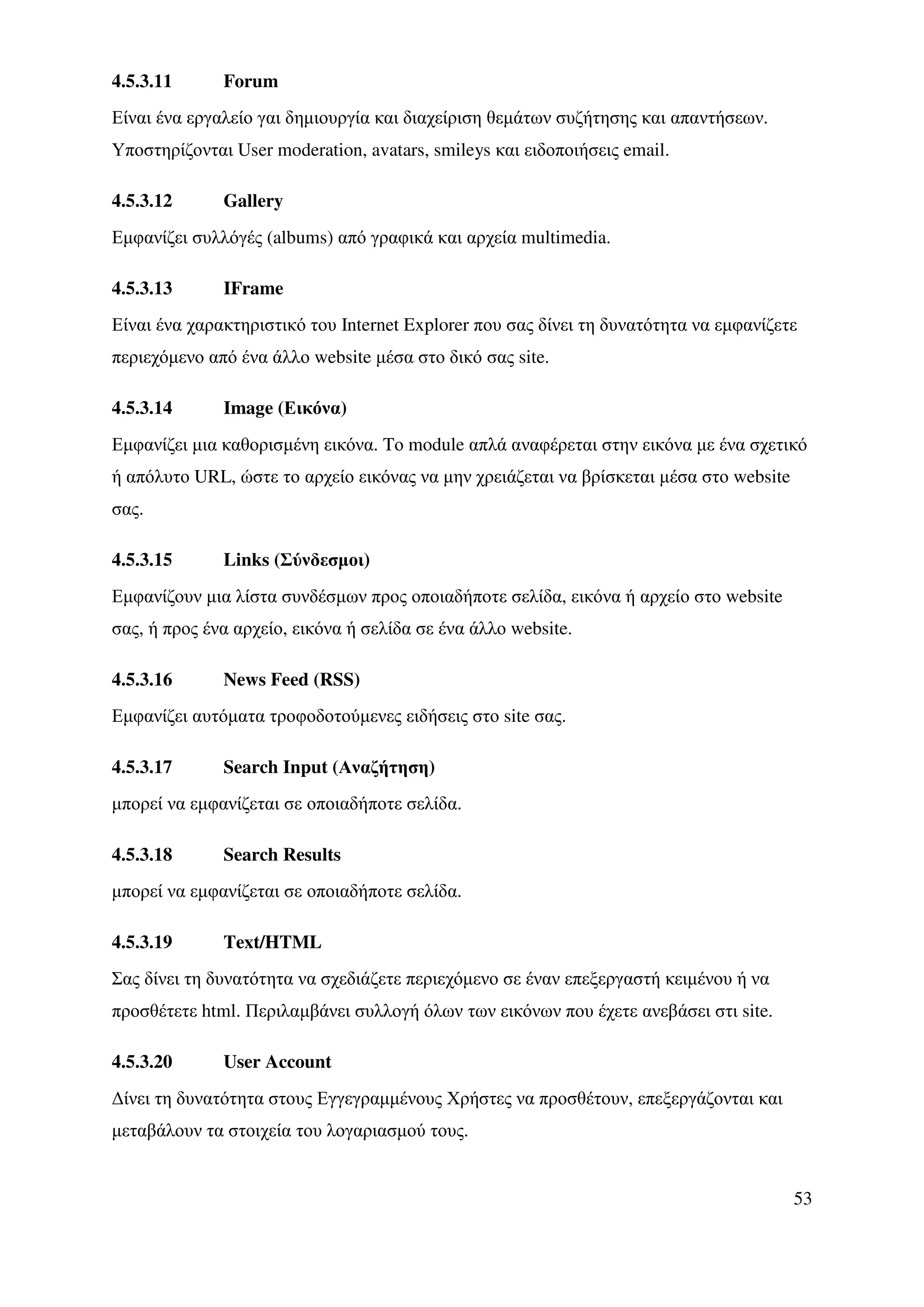 4.5.3.11      Forum
Είναι ένα εργαλείο γαι δηµιουργία και διαχείριση θεµάτων συζήτησης και απαντήσεων.
Υποστηρίζονται User moderation, avatars, smileys και ειδοποιήσεις email.

4.5.3.12      Gallery
Εµφανίζει συλλόγές (albums) από γραφικά και αρχεία multimedia.

4.5.3.13      IFrame
Είναι ένα χαρακτηριστικό του Internet Explorer που σας δίνει τη δυνατότητα να εµφανίζετε
περιεχόµενο από ένα άλλο website µέσα στο δικό σας site.

4.5.3.14      Image (Εικόνα)
Εµφανίζει µια καθορισµένη εικόνα. Tο module απλά αναφέρεται στην εικόνα µε ένα σχετικό
ή απόλυτο URL, ώστε το αρχείο εικόνας να µην χρειάζεται να βρίσκεται µέσα στο website
σας.

4.5.3.15      Links (Σύνδεσµοι)
Εµφανίζουν µια λίστα συνδέσµων προς οποιαδήποτε σελίδα, εικόνα ή αρχείο στο website
σας, ή προς ένα αρχείο, εικόνα ή σελίδα σε ένα άλλο website.

4.5.3.16      News Feed (RSS)
Εµφανίζει αυτόµατα τροφοδοτούµενες ειδήσεις στο site σας.

4.5.3.17      Search Input (Αναζήτηση)
µπορεί να εµφανίζεται σε οποιαδήποτε σελίδα.

4.5.3.18      Search Results
µπορεί να εµφανίζεται σε οποιαδήποτε σελίδα.

4.5.3.19      Text/HTML
Σας δίνει τη δυνατότητα να σχεδιάζετε περιεχόµενο σε έναν επεξεργαστή κειµένου ή να
προσθέτετε html. Περιλαµβάνει συλλογή όλων των εικόνων που έχετε ανεβάσει στι site.

4.5.3.20      User Account
∆ίνει τη δυνατότητα στους Εγγεγραµµένους Χρήστες να προσθέτουν, επεξεργάζονται και
µεταβάλουν τα στοιχεία του λογαριασµού τους.


                                                                                        53
 