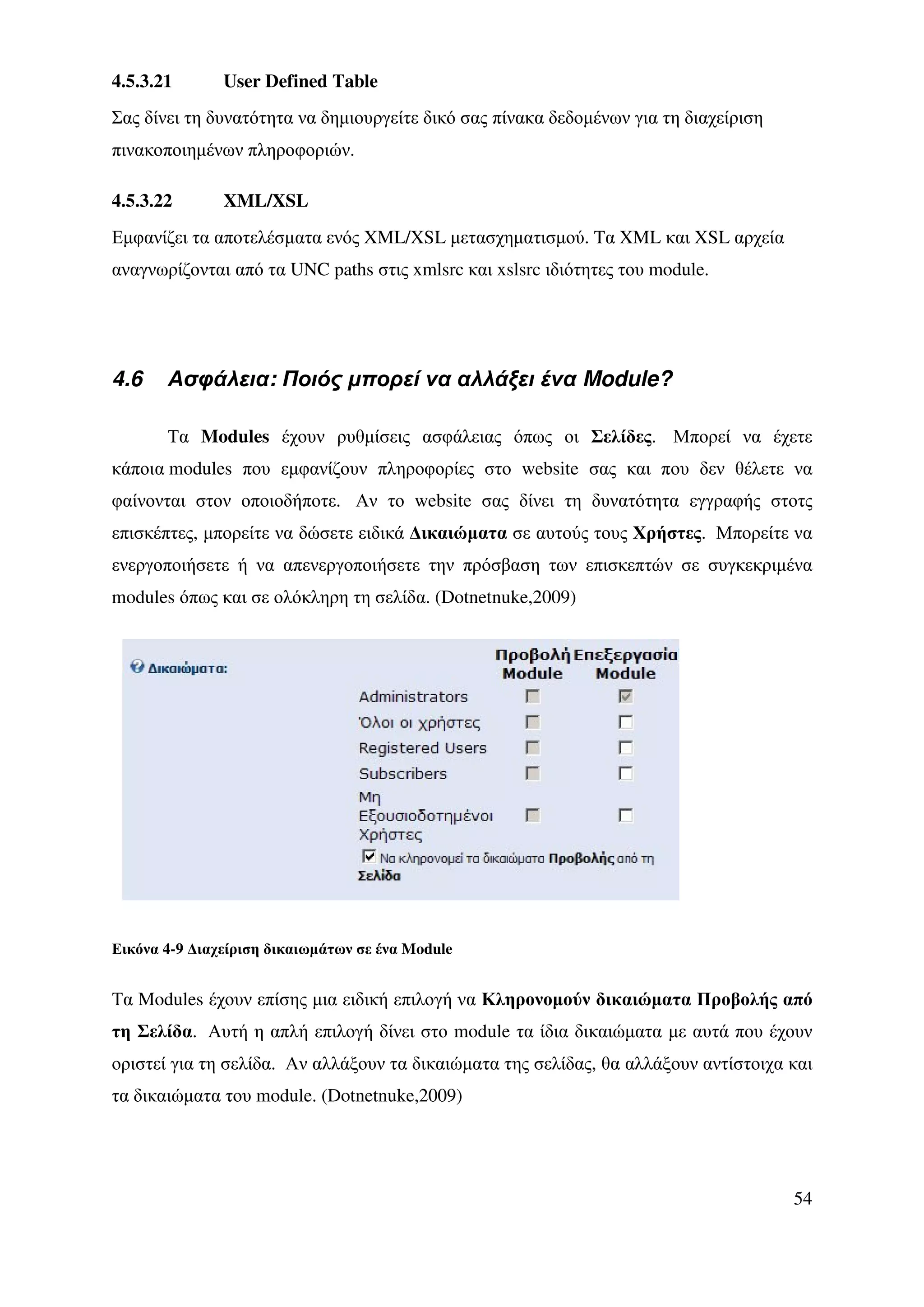 4.5.3.21       User Defined Table
Σας δίνει τη δυνατότητα να δηµιουργείτε δικό σας πίνακα δεδοµένων για τη διαχείριση
πινακοποιηµένων πληροφοριών.

4.5.3.22       XML/XSL
Εµφανίζει τα αποτελέσµατα ενός XML/XSL µετασχηµατισµού. Tα XML και XSL αρχεία
αναγνωρίζονται από τα UNC paths στις xmlsrc και xslsrc ιδιότητες του module.




4.6    Ασφάλεια: Ποιός µπορεί να αλλάξει ένα Module?

       Τα Modules έχουν ρυθµίσεις ασφάλειας όπως οι Σελίδες. Μπορεί να έχετε
κάποια modules που εµφανίζουν πληροφορίες στο website σας και που δεν θέλετε να
φαίνονται στον οποιοδήποτε. Αν το website σας δίνει τη δυνατότητα εγγραφής στοτς
επισκέπτες, µπορείτε να δώσετε ειδικά ∆ικαιώµατα σε αυτούς τους Χρήστες. Μπορείτε να
ενεργοποιήσετε ή να απενεργοποιήσετε την πρόσβαση των επισκεπτών σε συγκεκριµένα
modules όπως και σε ολόκληρη τη σελίδα. (Dotnetnuke,2009)




Εικόνα 4-9 ∆ιαχείριση δικαιωµάτων σε ένα Module


Τα Modules έχουν επίσης µια ειδική επιλογή να Κληρονοµούν δικαιώµατα Προβολής από
τη Σελίδα. Αυτή η απλή επιλογή δίνει στο module τα ίδια δικαιώµατα µε αυτά που έχουν
οριστεί για τη σελίδα. Αν αλλάξουν τα δικαιώµατα της σελίδας, θα αλλάξουν αντίστοιχα και
τα δικαιώµατα του module. (Dotnetnuke,2009)




                                                                                      54
 