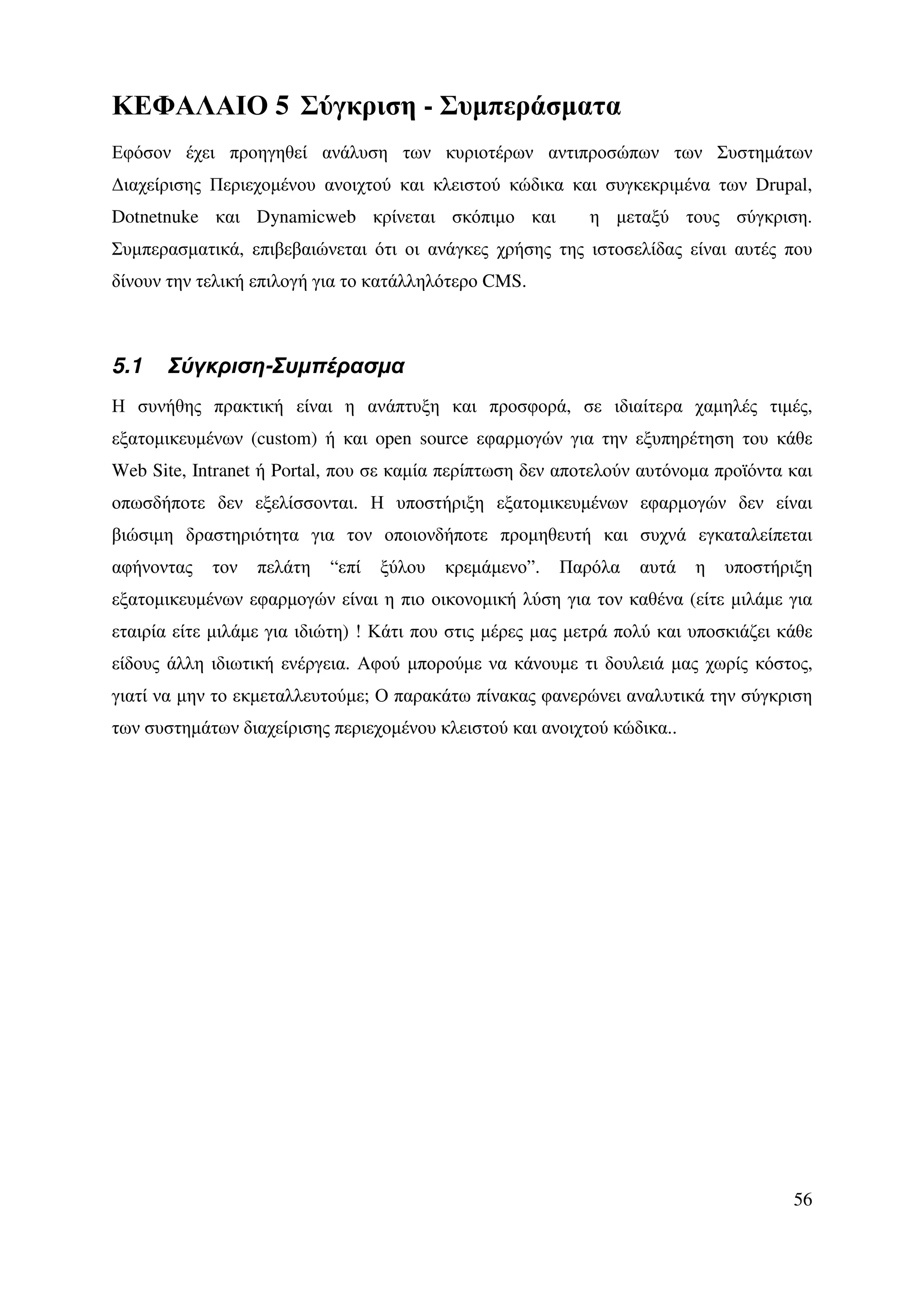 ΚΕΦΑΛΑΙΟ 5 Σύγκριση - Συµπεράσµατα
Εφόσον έχει προηγηθεί ανάλυση των κυριοτέρων αντιπροσώπων των Συστηµάτων
∆ιαχείρισης Περιεχοµένου ανοιχτού και κλειστού κώδικα και συγκεκριµένα των Drupal,
Dotnetnuke και Dynamicweb κρίνεται σκόπιµο και              η µεταξύ τους σύγκριση.
Συµπερασµατικά, επιβεβαιώνεται ότι οι ανάγκες χρήσης της ιστοσελίδας είναι αυτές που
δίνουν την τελική επιλογή για το κατάλληλότερο CMS.



5.1    Σύγκριση-Συµπέρασµα
Η συνήθης πρακτική είναι η ανάπτυξη και προσφορά, σε ιδιαίτερα χαµηλές τιµές,
εξατοµικευµένων (custom) ή και open source εφαρµογών για την εξυπηρέτηση του κάθε
Web Site, Intranet ή Portal, που σε καµία περίπτωση δεν αποτελούν αυτόνοµα προϊόντα και
οπωσδήποτε δεν εξελίσσονται. Η υποστήριξη εξατοµικευµένων εφαρµογών δεν είναι
βιώσιµη δραστηριότητα για τον οποιονδήποτε προµηθευτή και συχνά εγκαταλείπεται
αφήνοντας   τον   πελάτη   “επί   ξύλου   κρεµάµενο”.   Παρόλα    αυτά   η   υποστήριξη
εξατοµικευµένων εφαρµογών είναι η πιο οικονοµική λύση για τον καθένα (είτε µιλάµε για
εταιρία είτε µιλάµε για ιδιώτη) ! Κάτι που στις µέρες µας µετρά πολύ και υποσκιάζει κάθε
είδους άλλη ιδιωτική ενέργεια. Αφού µπορούµε να κάνουµε τι δουλειά µας χωρίς κόστος,
γιατί να µην το εκµεταλλευτούµε; Ο παρακάτω πίνακας φανερώνει αναλυτικά την σύγκριση
των συστηµάτων διαχείρισης περιεχοµένου κλειστού και ανοιχτού κώδικα..




                                                                                     56
 