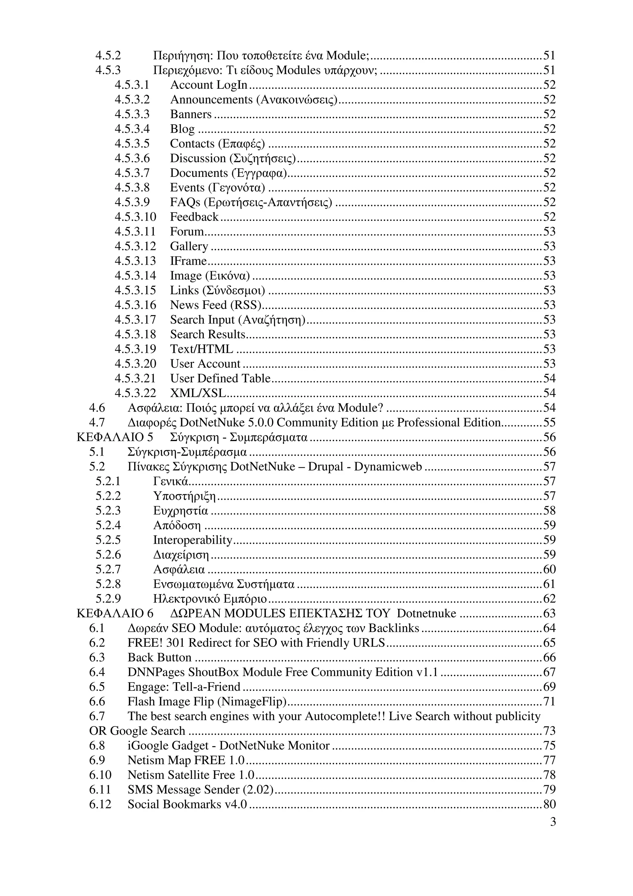 4.5.2       Περιήγηση: Που τοποθετείτε ένα Module;......................................................51
  4.5.3       Περιεχόµενο: Τι είδους Modules υπάρχουν; ...................................................51
      4.5.3.1     Account LogIn............................................................................................52
      4.5.3.2     Announcements (Ανακοινώσεις)................................................................52
      4.5.3.3     Banners .......................................................................................................52
      4.5.3.4     Blog ............................................................................................................52
      4.5.3.5     Contacts (Επαφές) ......................................................................................52
      4.5.3.6     Discussion (Συζητήσεις).............................................................................52
      4.5.3.7     Documents (Έγγραφα)................................................................................52
      4.5.3.8     Events (Γεγονότα) ......................................................................................52
      4.5.3.9     FAQs (Ερωτήσεις-Απαντήσεις) .................................................................52
      4.5.3.10 Feedback .....................................................................................................52
      4.5.3.11 Forum..........................................................................................................53
      4.5.3.12 Gallery ........................................................................................................53
      4.5.3.13 IFrame.........................................................................................................53
      4.5.3.14 Image (Εικόνα) ...........................................................................................53
      4.5.3.15 Links (Σύνδεσµοι) ......................................................................................53
      4.5.3.16 News Feed (RSS)........................................................................................53
      4.5.3.17 Search Input (Αναζήτηση)..........................................................................53
      4.5.3.18 Search Results.............................................................................................53
      4.5.3.19 Text/HTML ................................................................................................53
      4.5.3.20 User Account ..............................................................................................53
      4.5.3.21 User Defined Table.....................................................................................54
      4.5.3.22 XML/XSL...................................................................................................54
 4.6     Ασφάλεια: Ποιός µπορεί να αλλάξει ένα Module? .................................................54
 4.7    ∆ιαφορές DotNetNuke 5.0.0 Community Edition µε Professional Edition.............55
ΚΕΦΑΛΑΙΟ 5 Σύγκριση - Συµπεράσµατα .........................................................................56
 5.1    Σύγκριση-Συµπέρασµα ............................................................................................56
 5.2    Πίνακες Σύγκρισης DotNetNuke – Drupal - Dynamicweb .....................................57
  5.2.1       Γενικά...............................................................................................................57
  5.2.2       Υποστήριξη......................................................................................................57
  5.2.3       Ευχρηστία ........................................................................................................58
  5.2.4       Απόδοση ..........................................................................................................59
  5.2.5       Interoperability.................................................................................................59
  5.2.6       ∆ιαχείριση ........................................................................................................59
  5.2.7       Ασφάλεια .........................................................................................................60
  5.2.8       Ενσωµατωµένα Συστήµατα .............................................................................61
  5.2.9       Ηλεκτρονικό Εµπόριο......................................................................................62
ΚΕΦΑΛΑΙΟ 6 ∆ ΡΕΑΝ MODULES ΕΠΕΚΤΑΣΗΣ ΤΟΥ Dotnetnuke ..........................63
 6.1    ∆ωρεάν SEO Module: αυτόµατος έλεγχος των Backlinks ......................................64
 6.2    FREE! 301 Redirect for SEO with Friendly URLS.................................................65
 6.3    Back Button .............................................................................................................66
 6.4    DNNPages ShoutBox Module Free Community Edition v1.1 ................................67
 6.5    Engage: Tell-a-Friend ..............................................................................................69
 6.6    Flash Image Flip (NimageFlip)................................................................................71
 6.7    The best search engines with your Autocomplete!! Live Search without publicity
 OR Google Search ...............................................................................................................73
 6.8    iGoogle Gadget - DotNetNuke Monitor ..................................................................75
 6.9    Netism Map FREE 1.0.............................................................................................77
 6.10 Netism Satellite Free 1.0..........................................................................................78
 6.11 SMS Message Sender (2.02)....................................................................................79
 6.12 Social Bookmarks v4.0 ............................................................................................80
                                                                                                                                    3
 