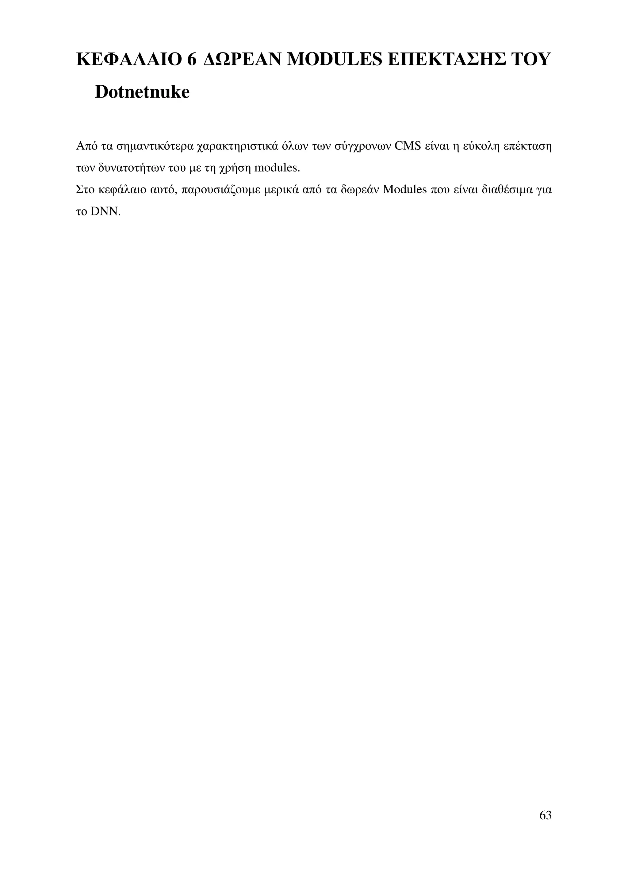 ΚΕΦΑΛΑΙΟ 6 ∆ ΡΕΑΝ MODULES ΕΠΕΚΤΑΣΗΣ ΤΟΥ
   Dotnetnuke

Από τα σηµαντικότερα χαρακτηριστικά όλων των σύγχρονων CMS είναι η εύκολη επέκταση
των δυνατοτήτων του µε τη χρήση modules.
Στο κεφάλαιο αυτό, παρουσιάζουµε µερικά από τα δωρεάν Modules που είναι διαθέσιµα για
το DNN.




                                                                                  63
 