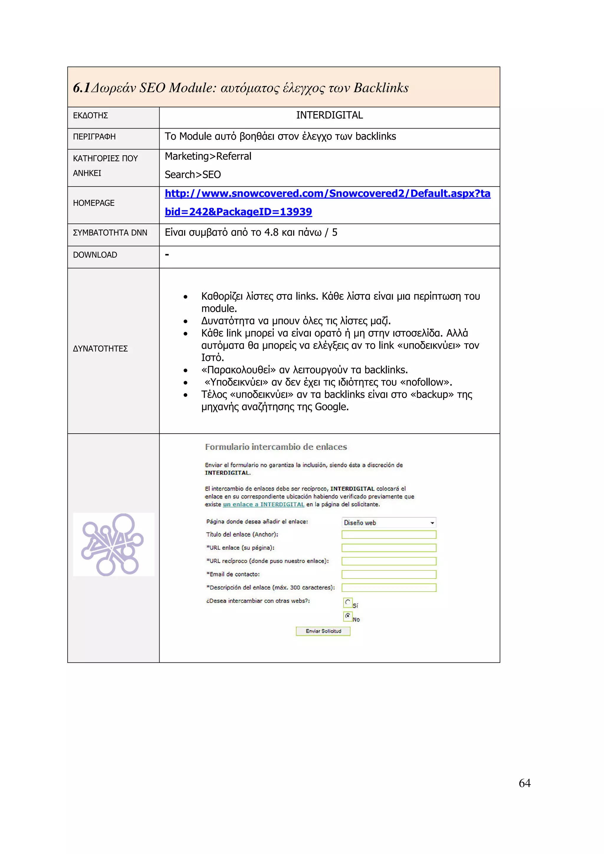 6.1 ∆ωρεάν SEO Module: αυτόµατος έλεγχος των Backlinks
ΕΚ∆ΟΤΗΣ                                        INTERDIGITAL

ΠΕΡΙΓΡΑΦΗ         Το Module αυτό βοηθάει στον έλεγχο των backlinks

ΚΑΤΗΓΟΡΙΕΣ ΠΟΥ    Marketing>Referral
ΑΝΗΚΕΙ            Search>SEO
                  http://www.snowcovered.com/Snowcovered2/Default.aspx?ta
HOMEPAGE
                  bid=242&PackageID=13939

ΣΥΜΒΑΤΟΤΗΤΑ DNN   Είναι συµβατό από το 4.8 και πάνω / 5

DOWNLOAD          -



                      •   Καθορίζει λίστες στα links. Kάθε λίστα είναι µια περίπτωση του
                          module.
                      •   ∆υνατότητα να µπουν όλες τις λίστες µαζί.
                      •   Κάθε link µπορεί να είναι ορατό ή µη στην ιστοσελίδα. Αλλά
∆ΥΝΑΤΟΤΗΤΕΣ               αυτόµατα θα µπορείς να ελέγξεις αν το link «υποδεικνύει» τον
                          Ιστό.
                      •   «Παρακολουθεί» αν λειτουργούν τα backlinks.
                      •    «Υποδεικνύει» αν δεν έχει τις ιδιότητες του «nofollow».
                      •   Τέλος «υποδεικνύει» αν τα backlinks είναι στο «backup» της
                          µηχανής αναζήτησης της Google.




                                                                                           64
 