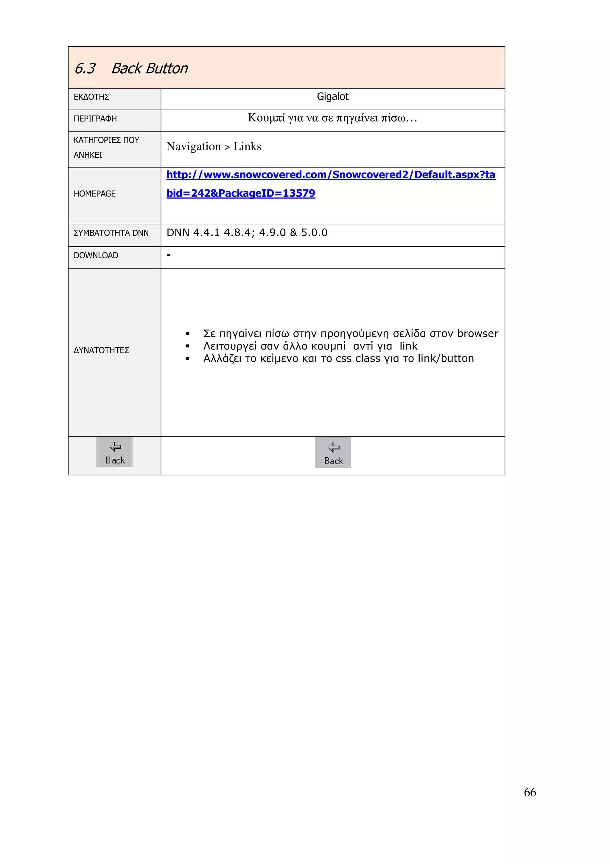 6.3       Back Button
ΕΚ∆ΟΤΗΣ                                       Gigalot

ΠΕΡΙΓΡΑΦΗ                        Κουµπί για να σε πηγαίνει πίσω…
ΚΑΤΗΓΟΡΙΕΣ ΠΟΥ
                  Navigation > Links
ΑΝΗΚΕΙ

                  http://www.snowcovered.com/Snowcovered2/Default.aspx?ta
HOMEPAGE          bid=242&PackageID=13579


ΣΥΜΒΑΤΟΤΗΤΑ DNN   DNN 4.4.1 4.8.4; 4.9.0 & 5.0.0

DOWNLOAD          -




                        Σε πηγαίνει πίσω στην προηγούµενη σελίδα στον browser
∆ΥΝΑΤΟΤΗΤΕΣ             Λειτουργεί σαν άλλο κουµπί αντί για link
                        Αλλάζει το κείµενο και το css class για το link/button




                                                                                 66
 
