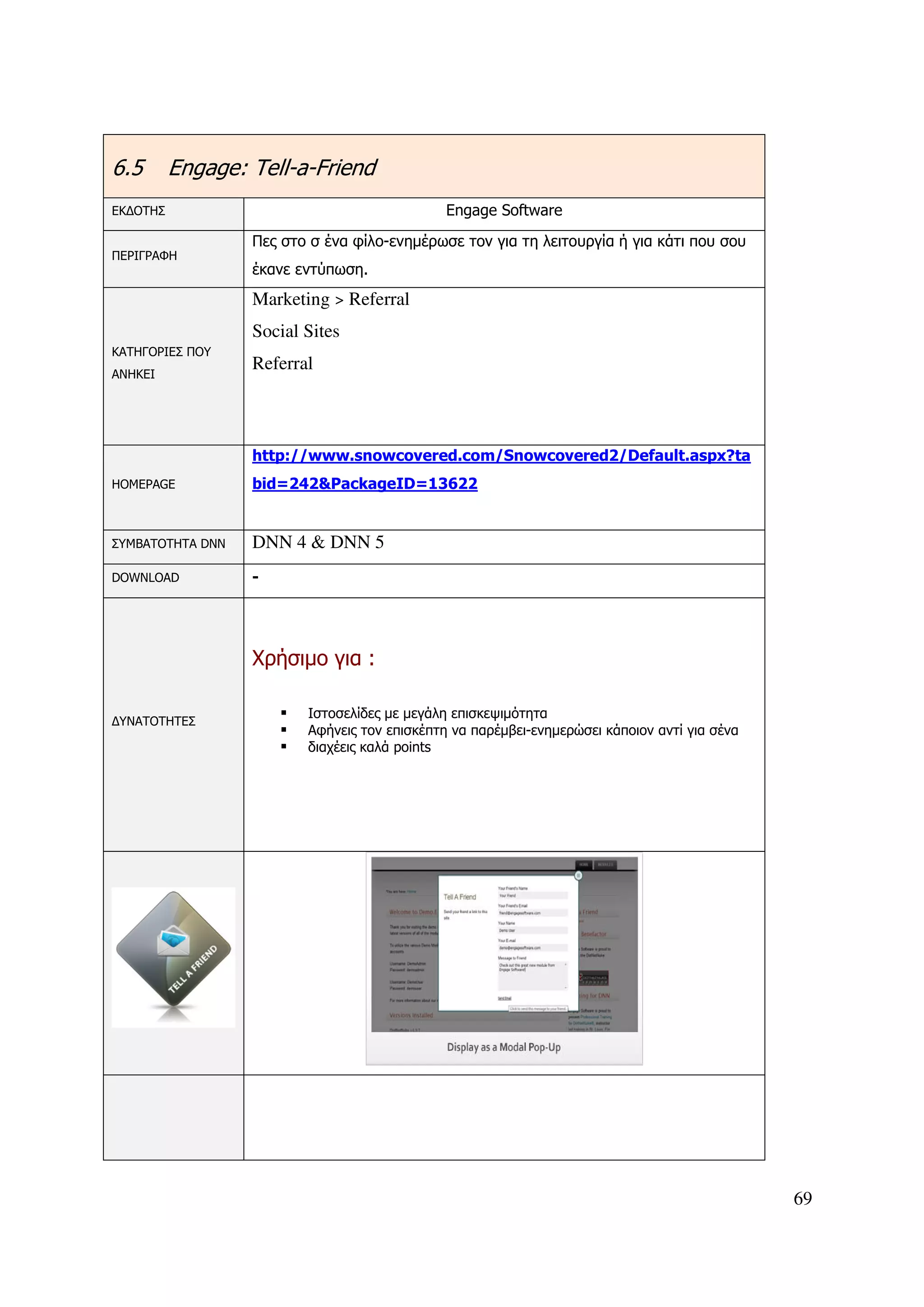 6.5       Engage: Tell-a-Friend
ΕΚ∆ΟΤΗΣ                                       Engage Software
                  Πες στο σ ένα φίλο-ενηµέρωσε τον για τη λειτουργία ή για κάτι που σου
ΠΕΡΙΓΡΑΦΗ
                  έκανε εντύπωση.
                  Marketing > Referral
                  Social Sites
ΚΑΤΗΓΟΡΙΕΣ ΠΟΥ
                  Referral
ΑΝΗΚΕΙ




                  http://www.snowcovered.com/Snowcovered2/Default.aspx?ta
HOMEPAGE          bid=242&PackageID=13622


ΣΥΜΒΑΤΟΤΗΤΑ DNN   DNN 4 & DNN 5
DOWNLOAD          -




                  Χρήσιµο για :

                         Ιστοσελίδες µε µεγάλη επισκεψιµότητα
∆ΥΝΑΤΟΤΗΤΕΣ
                         Αφήνεις τον επισκέπτη να παρέµβει-ενηµερώσει κάποιον αντί για σένα
                         διαχέεις καλά points




                                                                                              69
 