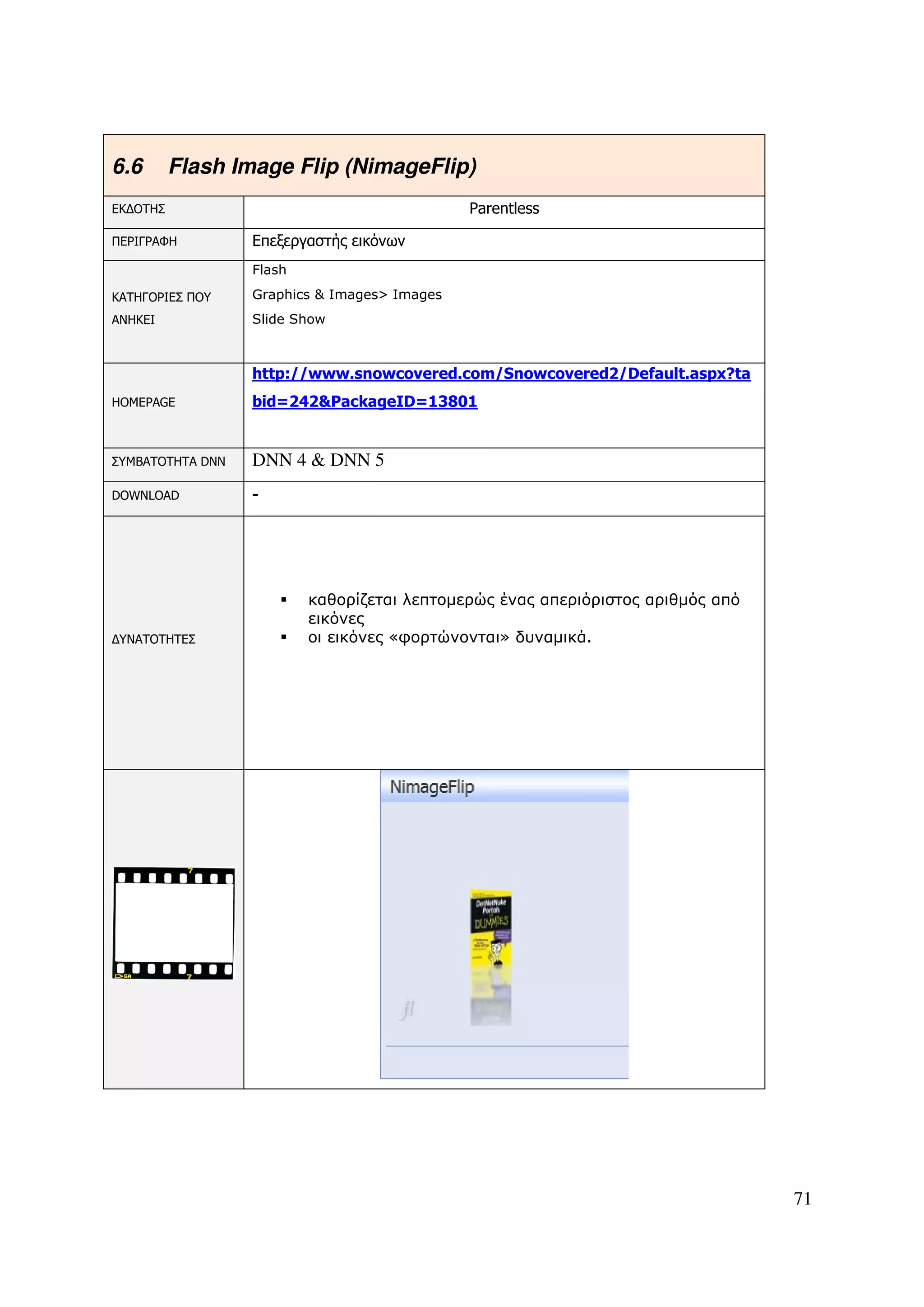 6.6       Flash Image Flip (NimageFlip)
ΕΚ∆ΟΤΗΣ                                       Parentless

ΠΕΡΙΓΡΑΦΗ         Επεξεργαστής εικόνων
                  Flash

ΚΑΤΗΓΟΡΙΕΣ ΠΟΥ    Graphics & Images> Images
ΑΝΗΚΕΙ            Slide Show



                  http://www.snowcovered.com/Snowcovered2/Default.aspx?ta
HOMEPAGE          bid=242&PackageID=13801


ΣΥΜΒΑΤΟΤΗΤΑ DNN   DNN 4 & DNN 5
DOWNLOAD          -




                          καθορίζεται λεπτοµερώς ένας απεριόριστος αριθµός από
                          εικόνες
∆ΥΝΑΤΟΤΗΤΕΣ               οι εικόνες «φορτώνονται» δυναµικά.




                                                                                 71
 