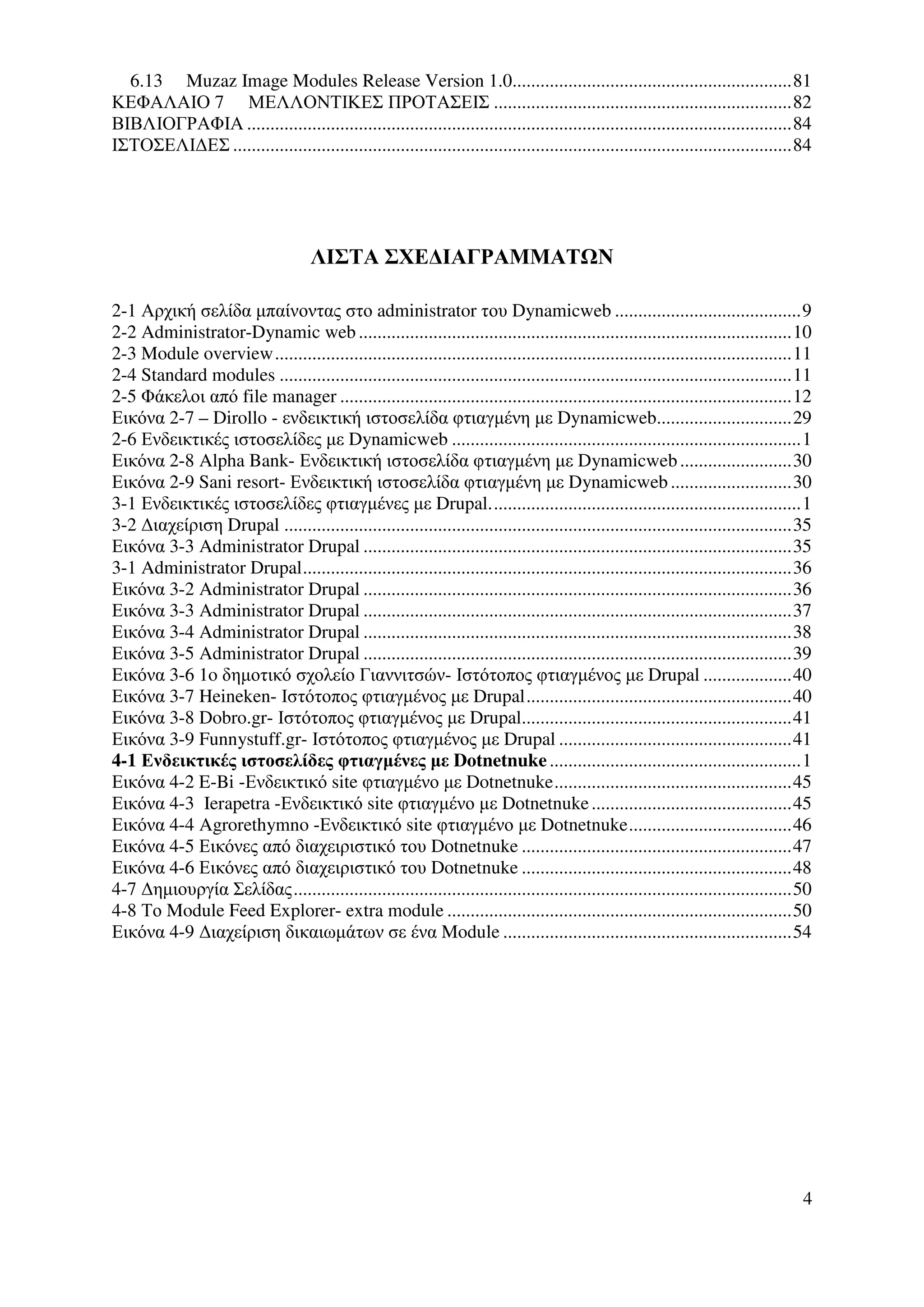 6.13 Muzaz Image Modules Release Version 1.0............................................................81
ΚΕΦΑΛΑΙΟ 7 ΜΕΛΛΟΝΤΙΚΕΣ ΠΡΟΤΑΣΕΙΣ ................................................................82
ΒΙΒΛΙΟΓΡΑΦΙΑ .....................................................................................................................84
ΙΣΤΟΣΕΛΙ∆ΕΣ ........................................................................................................................84




                                      ΛΙΣΤΑ ΣΧΕ∆ΙΑΓΡΑΜΜΑΤ Ν

2-1 Αρχική σελίδα µπαίνοντας στο administrator του Dynamicweb ........................................9
2-2 Administrator-Dynamic web .............................................................................................10
2-3 Module overview...............................................................................................................11
2-4 Standard modules ..............................................................................................................11
2-5 Φάκελοι από file manager .................................................................................................12
Εικόνα 2-7 – Dirollo - ενδεικτική ιστοσελίδα φτιαγµένη µε Dynamicweb.............................29
2-6 Ενδεικτικές ιστοσελίδες µε Dynamicweb ...........................................................................1
Εικόνα 2-8 Alpha Bank- Ενδεικτική ιστοσελίδα φτιαγµένη µε Dynamicweb ........................30
Εικόνα 2-9 Sani resort- Ενδεικτική ιστοσελίδα φτιαγµένη µε Dynamicweb ..........................30
3-1 Ενδεικτικές ιστοσελίδες φτιαγµένες µε Drupal...................................................................1
3-2 ∆ιαχείριση Drupal .............................................................................................................35
Εικόνα 3-3 Administrator Drupal ............................................................................................35
3-1 Administrator Drupal.........................................................................................................36
Εικόνα 3-2 Administrator Drupal ............................................................................................36
Εικόνα 3-3 Administrator Drupal ............................................................................................37
Εικόνα 3-4 Administrator Drupal ............................................................................................38
Εικόνα 3-5 Administrator Drupal ............................................................................................39
Εικόνα 3-6 1o δηµοτικό σχολείο Γιαννιτσών- Ιστότοπος φτιαγµένος µε Drupal ...................40
Εικόνα 3-7 Heineken- Ιστότοπος φτιαγµένος µε Drupal.........................................................40
Εικόνα 3-8 Dobro.gr- Ιστότοπος φτιαγµένος µε Drupal..........................................................41
Εικόνα 3-9 Funnystuff.gr- Ιστότοπος φτιαγµένος µε Drupal ..................................................41
4-1 Ενδεικτικές ιστοσελίδες φτιαγµένες µε Dotnetnuke ......................................................1
Εικόνα 4-2 E-Bi -Ενδεικτικό site φτιαγµένο µε Dotnetnuke...................................................45
Εικόνα 4-3 Ierapetra -Ενδεικτικό site φτιαγµένο µε Dotnetnuke ...........................................45
Εικόνα 4-4 Agrorethymno -Ενδεικτικό site φτιαγµένο µε Dotnetnuke...................................46
Εικόνα 4-5 Εικόνες από διαχειριστικό του Dotnetnuke ..........................................................47
Εικόνα 4-6 Εικόνες από διαχειριστικό του Dotnetnuke ..........................................................48
4-7 ∆ηµιουργία Σελίδας...........................................................................................................50
4-8 Το Module Feed Explorer- extra module ..........................................................................50
Εικόνα 4-9 ∆ιαχείριση δικαιωµάτων σε ένα Module ..............................................................54




                                                                                                                                    4
 