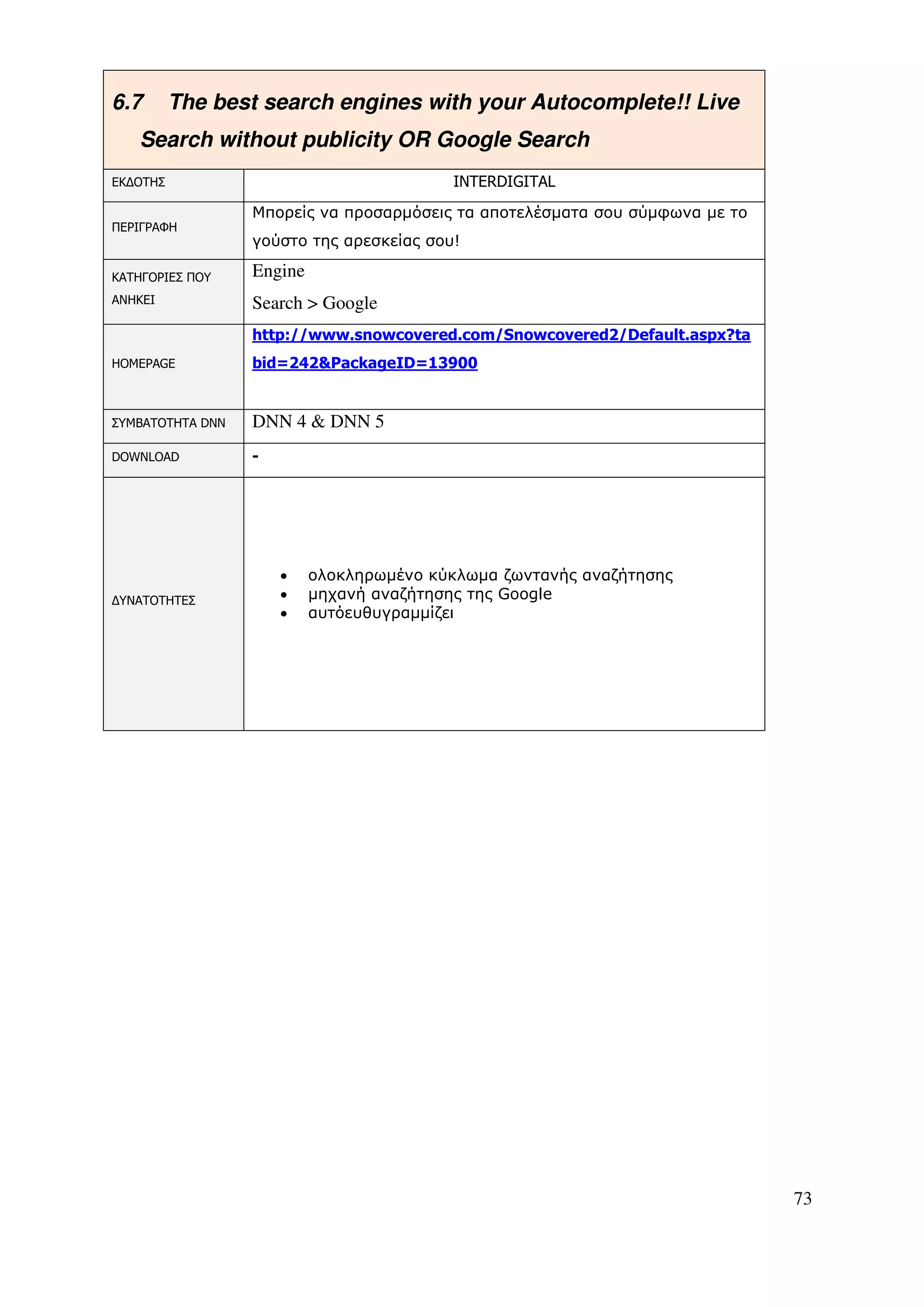 6.7       The best search engines with your Autocomplete!! Live
   Search without publicity OR Google Search
ΕΚ∆ΟΤΗΣ                                   INTERDIGITAL

                  Μπορείς να προσαρµόσεις τα αποτελέσµατα σου σύµφωνα µε το
ΠΕΡΙΓΡΑΦΗ
                  γούστο της αρεσκείας σου!

ΚΑΤΗΓΟΡΙΕΣ ΠΟΥ    Engine
ΑΝΗΚΕΙ            Search > Google
                  http://www.snowcovered.com/Snowcovered2/Default.aspx?ta
HOMEPAGE          bid=242&PackageID=13900


ΣΥΜΒΑΤΟΤΗΤΑ DNN   DNN 4 & DNN 5
DOWNLOAD          -




                      •    ολοκληρωµένο κύκλωµα ζωντανής αναζήτησης
∆ΥΝΑΤΟΤΗΤΕΣ           •    µηχανή αναζήτησης της Google
                      •    αυτόευθυγραµµίζει




                                                                              73
 