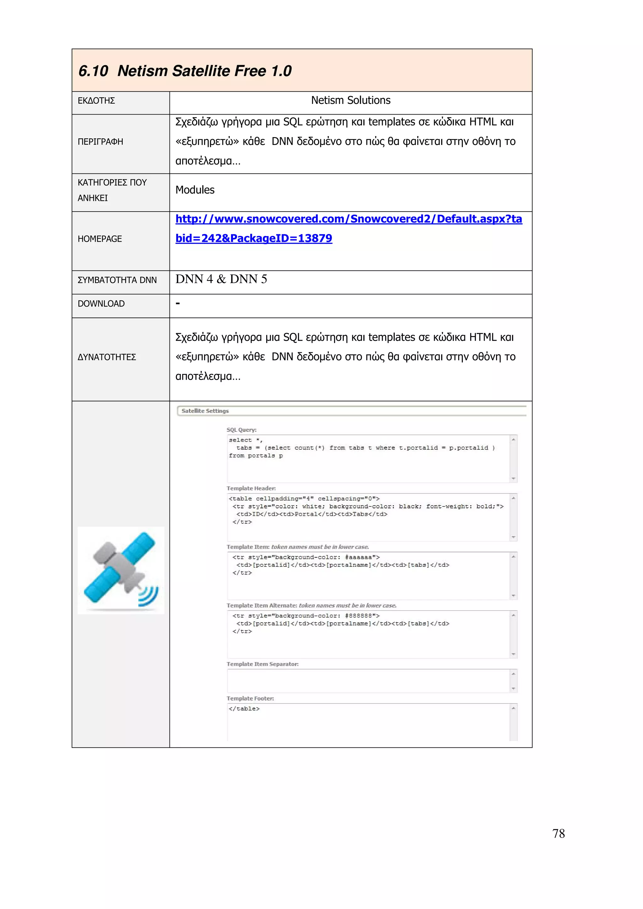 6.10 Netism Satellite Free 1.0
ΕΚ∆ΟΤΗΣ                                     Netism Solutions

                  Σχεδιάζω γρήγορα µια SQL ερώτηση και templates σε κώδικα HTML και
ΠΕΡΙΓΡΑΦΗ         «εξυπηρετώ» κάθε DNN δεδοµένο στο πώς θα φαίνεται στην οθόνη το
                  αποτέλεσµα…
ΚΑΤΗΓΟΡΙΕΣ ΠΟΥ
                  Modules
ΑΝΗΚΕΙ

                  http://www.snowcovered.com/Snowcovered2/Default.aspx?ta
HOMEPAGE          bid=242&PackageID=13879


ΣΥΜΒΑΤΟΤΗΤΑ DNN   DNN 4 & DNN 5
DOWNLOAD          -


                  Σχεδιάζω γρήγορα µια SQL ερώτηση και templates σε κώδικα HTML και
∆ΥΝΑΤΟΤΗΤΕΣ       «εξυπηρετώ» κάθε DNN δεδοµένο στο πώς θα φαίνεται στην οθόνη το
                  αποτέλεσµα…




                                                                                      78
 