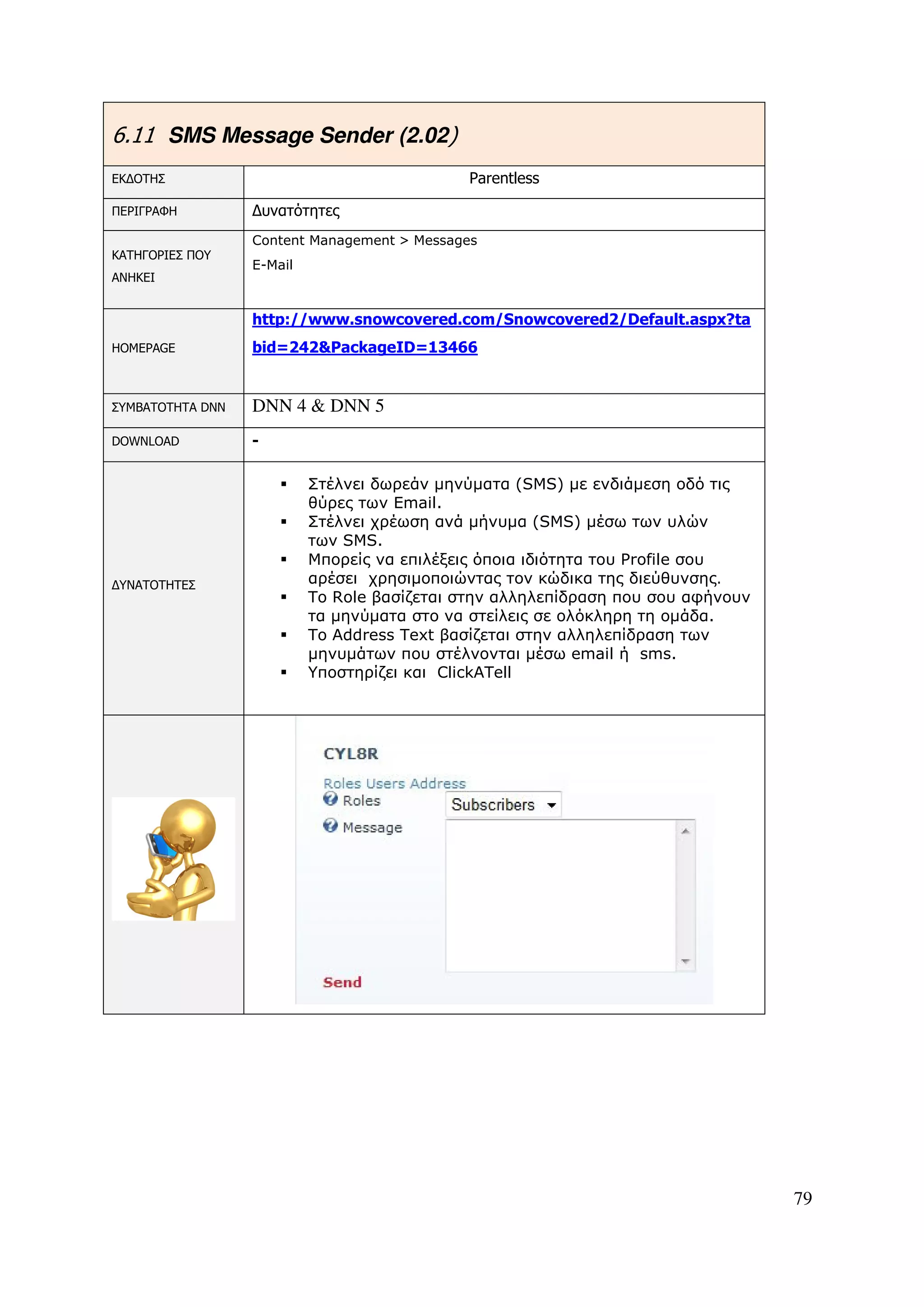 6.11 SMS Message Sender (2.02)
ΕΚ∆ΟΤΗΣ                                      Parentless

ΠΕΡΙΓΡΑΦΗ         ∆υνατότητες
                  Content Management > Messages
ΚΑΤΗΓΟΡΙΕΣ ΠΟΥ
                  E-Mail
ΑΝΗΚΕΙ


                  http://www.snowcovered.com/Snowcovered2/Default.aspx?ta
HOMEPAGE          bid=242&PackageID=13466


ΣΥΜΒΑΤΟΤΗΤΑ DNN   DNN 4 & DNN 5
DOWNLOAD          -

                           Στέλνει δωρεάν µηνύµατα (SMS) µε ενδιάµεση οδό τις
                           θύρες των Email.
                           Στέλνει χρέωση ανά µήνυµα (SMS) µέσω των υλών
                           των SMS.
                           Μπορείς να επιλέξεις όποια ιδιότητα του Profile σου
∆ΥΝΑΤΟΤΗΤΕΣ                αρέσει χρησιµοποιώντας τον κώδικα της διεύθυνσης.
                           Το Role βασίζεται στην αλληλεπίδραση που σου αφήνουν
                           τα µηνύµατα στο να στείλεις σε ολόκληρη τη οµάδα.
                           Το Address Text βασίζεται στην αλληλεπίδραση των
                           µηνυµάτων που στέλνονται µέσω email ή sms.
                           Υποστηρίζει και ClickATell




                                                                                  79
 