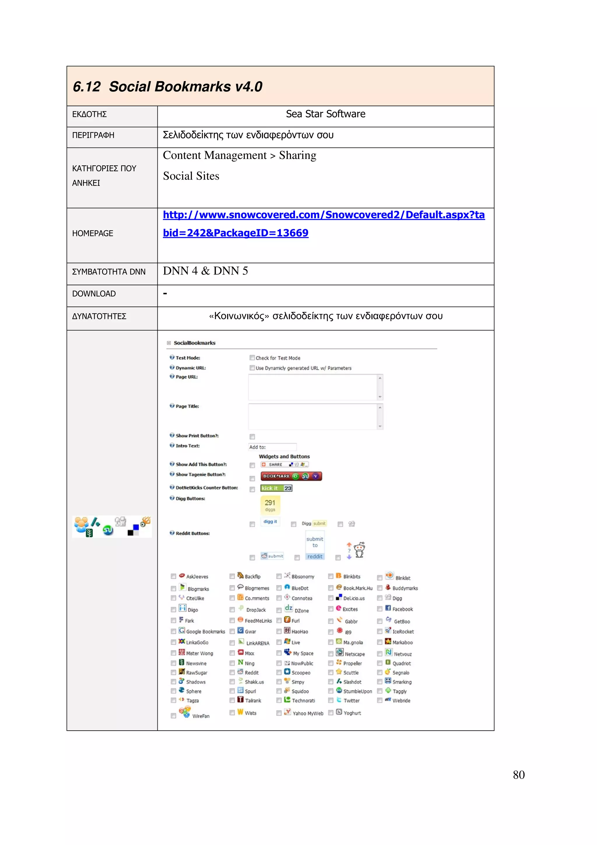 6.12 Social Bookmarks v4.0
ΕΚ∆ΟΤΗΣ                                    Sea Star Software

ΠΕΡΙΓΡΑΦΗ         Σελιδοδείκτης των ενδιαφερόντων σου

                  Content Management > Sharing
ΚΑΤΗΓΟΡΙΕΣ ΠΟΥ
                  Social Sites
ΑΝΗΚΕΙ



                  http://www.snowcovered.com/Snowcovered2/Default.aspx?ta
HOMEPAGE          bid=242&PackageID=13669


ΣΥΜΒΑΤΟΤΗΤΑ DNN   DNN 4 & DNN 5
DOWNLOAD          -

∆ΥΝΑΤΟΤΗΤΕΣ                «Κοινωνικός» σελιδοδείκτης των ενδιαφερόντων σου




                                                                              80
 