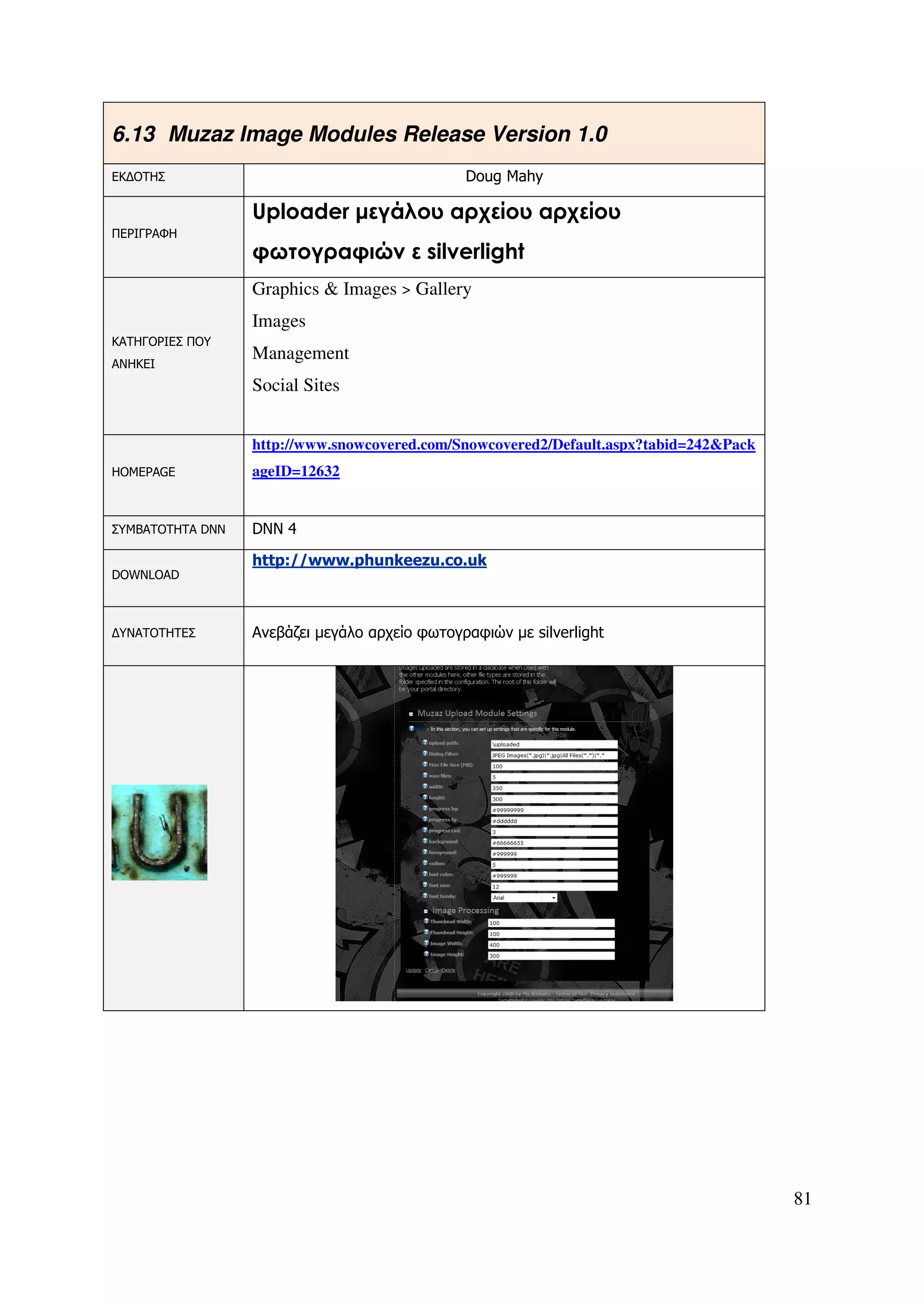 6.13 Muzaz Image Modules Release Version 1.0
ΕΚ∆ΟΤΗΣ                                        Doug Mahy

                  Uploader µεγάλου αρχείου αρχείου
ΠΕΡΙΓΡΑΦΗ
                  φωτογραφιών ε silverlight
                  Graphics & Images > Gallery
                  Images
ΚΑΤΗΓΟΡΙΕΣ ΠΟΥ
                  Management
ΑΝΗΚΕΙ
                  Social Sites


                  http://www.snowcovered.com/Snowcovered2/Default.aspx?tabid=242&Pack
HOMEPAGE          ageID=12632


ΣΥΜΒΑΤΟΤΗΤΑ DNN   DNN 4

                  http://www.phunkeezu.co.uk
DOWNLOAD



∆ΥΝΑΤΟΤΗΤΕΣ       Ανεβάζει µεγάλο αρχείο φωτογραφιών µε silverlight




                                                                                        81
 