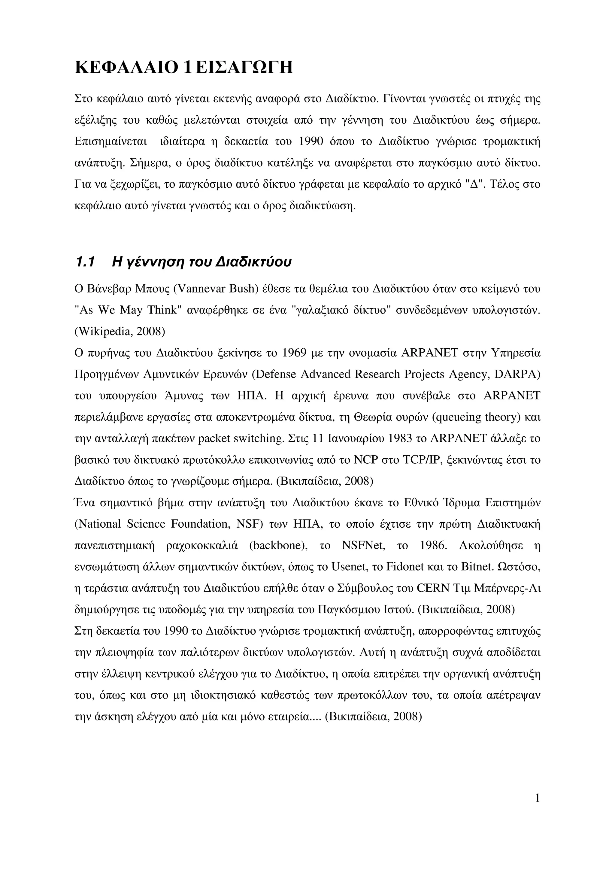 ΚΕΦΑΛΑΙΟ 1 ΕΙΣΑΓ ΓΗ
Στο κεφάλαιο αυτό γίνεται εκτενής αναφορά στο ∆ιαδίκτυο. Γίνονται γνωστές οι πτυχές της
εξέλιξης του καθώς µελετώνται στοιχεία από την γέννηση του ∆ιαδικτύου έως σήµερα.
Επισηµαίνεται   ιδιαίτερα η δεκαετία του 1990 όπου το ∆ιαδίκτυο γνώρισε τροµακτική
ανάπτυξη. Σήµερα, ο όρος διαδίκτυο κατέληξε να αναφέρεται στο παγκόσµιο αυτό δίκτυο.
Για να ξεχωρίζει, το παγκόσµιο αυτό δίκτυο γράφεται µε κεφαλαίο το αρχικό "∆". Τέλος στο
κεφάλαιο αυτό γίνεται γνωστός και ο όρος διαδικτύωση.



1.1    Η γέννηση του ∆ιαδικτύου
Ο Βάνεβαρ Μπους (Vannevar Bush) έθεσε τα θεµέλια του ∆ιαδικτύου όταν στο κείµενό του
"As We May Think" αναφέρθηκε σε ένα "γαλαξιακό δίκτυο" συνδεδεµένων υπολογιστών.
(Wikipedia, 2008)
Ο πυρήνας του ∆ιαδικτύου ξεκίνησε το 1969 µε την ονοµασία ARPANET στην Υπηρεσία
Προηγµένων Αµυντικών Ερευνών (Defense Advanced Research Projects Agency, DARPA)
του υπουργείου Άµυνας των ΗΠΑ. Η αρχική έρευνα που συνέβαλε στο ARPANET
περιελάµβανε εργασίες στα αποκεντρωµένα δίκτυα, τη Θεωρία ουρών (queueing theory) και
την ανταλλαγή πακέτων packet switching. Στις 11 Ιανουαρίου 1983 το ARPANET άλλαξε το
βασικό του δικτυακό πρωτόκολλο επικοινωνίας από το NCP στο TCP/IP, ξεκινώντας έτσι το
∆ιαδίκτυο όπως το γνωρίζουµε σήµερα. (Βικιπαίδεια, 2008)
Ένα σηµαντικό βήµα στην ανάπτυξη του ∆ιαδικτύου έκανε το Εθνικό Ίδρυµα Επιστηµών
(National Science Foundation, NSF) των ΗΠΑ, το οποίο έχτισε την πρώτη ∆ιαδικτυακή
πανεπιστηµιακή ραχοκοκκαλιά (backbone), το NSFNet, το 1986. Ακολούθησε η
ενσωµάτωση άλλων σηµαντικών δικτύων, όπως το Usenet, το Fidonet και το Bitnet. στόσο,
η τεράστια ανάπτυξη του ∆ιαδικτύου επήλθε όταν ο Σύµβουλος του CERN Τιµ Μπέρνερς-Λι
δηµιούργησε τις υποδοµές για την υπηρεσία του Παγκόσµιου Ιστού. (Βικιπαίδεια, 2008)
Στη δεκαετία του 1990 το ∆ιαδίκτυο γνώρισε τροµακτική ανάπτυξη, απορροφώντας επιτυχώς
την πλειοψηφία των παλιότερων δικτύων υπολογιστών. Αυτή η ανάπτυξη συχνά αποδίδεται
στην έλλειψη κεντρικού ελέγχου για το ∆ιαδίκτυο, η οποία επιτρέπει την οργανική ανάπτυξη
του, όπως και στο µη ιδιοκτησιακό καθεστώς των πρωτοκόλλων του, τα οποία απέτρεψαν
την άσκηση ελέγχου από µία και µόνο εταιρεία.... (Βικιπαίδεια, 2008)




                                                                                      1
 
