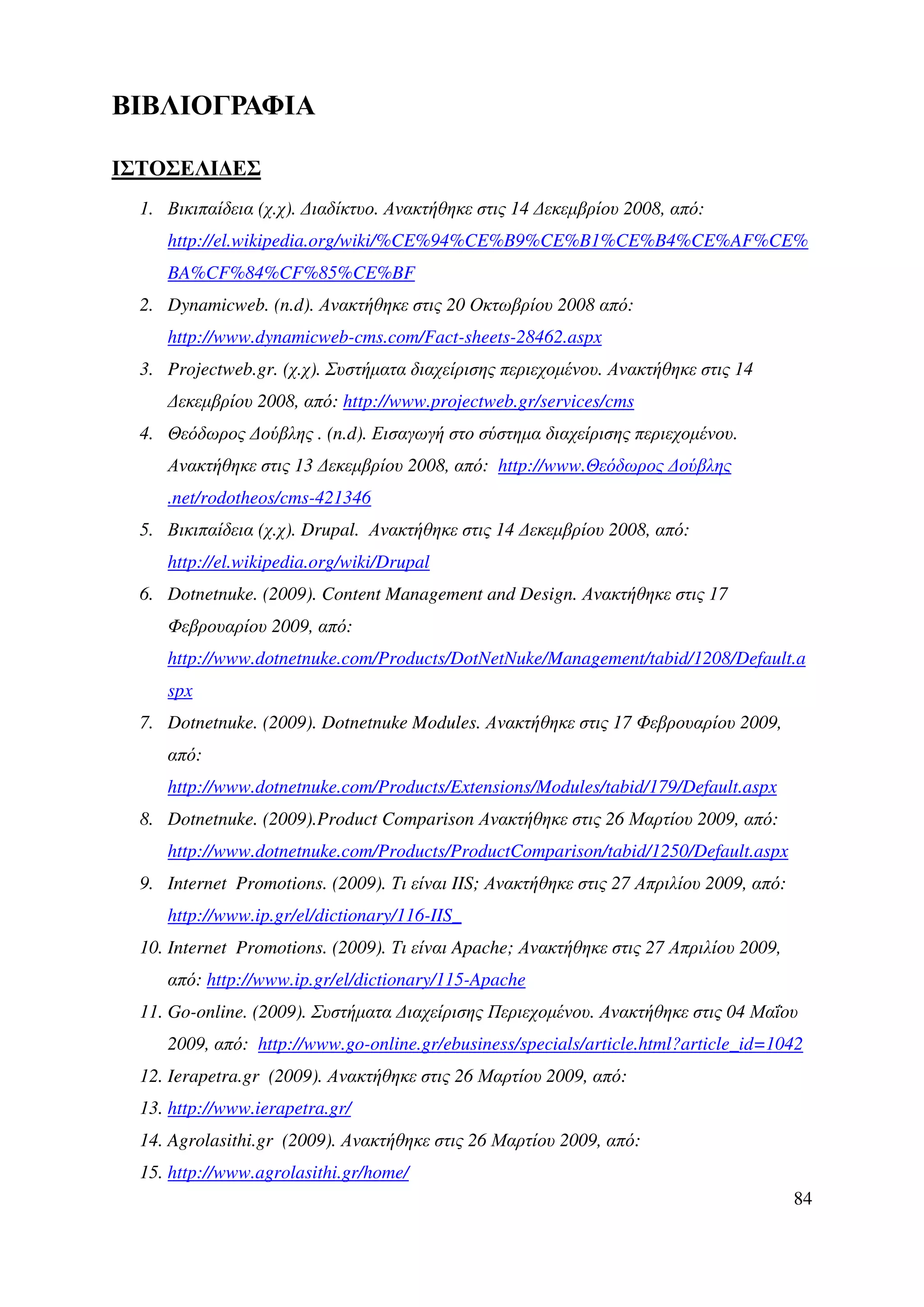 ΒΙΒΛΙΟΓΡΑΦΙΑ

ΙΣΤΟΣΕΛΙ∆ΕΣ
  1. Βικιπαίδεια (χ.χ). ∆ιαδίκτυο. Ανακτήθηκε στις 14 ∆εκεµβρίου 2008, από:
     http://el.wikipedia.org/wiki/%CE%94%CE%B9%CE%B1%CE%B4%CE%AF%CE%
     BA%CF%84%CF%85%CE%BF
  2. Dynamicweb. (n.d). Ανακτήθηκε στις 20 Οκτωβρίου 2008 από:
     http://www.dynamicweb-cms.com/Fact-sheets-28462.aspx
  3. Projectweb.gr. (χ.χ). Συστήµατα διαχείρισης περιεχοµένου. Ανακτήθηκε στις 14
     ∆εκεµβρίου 2008, από: http://www.projectweb.gr/services/cms
  4. Θεόδωρος ∆ούβλης . (n.d). Εισαγωγή στο σύστηµα διαχείρισης περιεχοµένου.
     Ανακτήθηκε στις 13 ∆εκεµβρίου 2008, από: http://www.Θεόδωρος ∆ούβλης
     .net/rodotheos/cms-421346
  5. Βικιπαίδεια (χ.χ). Drupal. Ανακτήθηκε στις 14 ∆εκεµβρίου 2008, από:
     http://el.wikipedia.org/wiki/Drupal
  6. Dotnetnuke. (2009). Content Management and Design. Ανακτήθηκε στις 17
     Φεβρουαρίου 2009, από:
     http://www.dotnetnuke.com/Products/DotNetNuke/Management/tabid/1208/Default.a
     spx
  7. Dotnetnuke. (2009). Dotnetnuke Modules. Ανακτήθηκε στις 17 Φεβρουαρίου 2009,
     από:
     http://www.dotnetnuke.com/Products/Extensions/Modules/tabid/179/Default.aspx
  8. Dotnetnuke. (2009).Product Comparison Ανακτήθηκε στις 26 Μαρτίου 2009, από:
     http://www.dotnetnuke.com/Products/ProductComparison/tabid/1250/Default.aspx
  9. Internet Promotions. (2009). Τι είναι IIS; Ανακτήθηκε στις 27 Απριλίου 2009, από:
     http://www.ip.gr/el/dictionary/116-IIS_
  10. Internet Promotions. (2009). Τι είναι Apache; Ανακτήθηκε στις 27 Απριλίου 2009,
     από: http://www.ip.gr/el/dictionary/115-Apache
  11. Go-online. (2009). Συστήµατα ∆ιαχείρισης Περιεχοµένου. Ανακτήθηκε στις 04 Μαΐου
     2009, από: http://www.go-online.gr/ebusiness/specials/article.html?article_id=1042
  12. Ierapetra.gr (2009). Ανακτήθηκε στις 26 Μαρτίου 2009, από:
  13. http://www.ierapetra.gr/
  14. Agrolasithi.gr (2009). Ανακτήθηκε στις 26 Μαρτίου 2009, από:
  15. http://www.agrolasithi.gr/home/
                                                                                         84
 