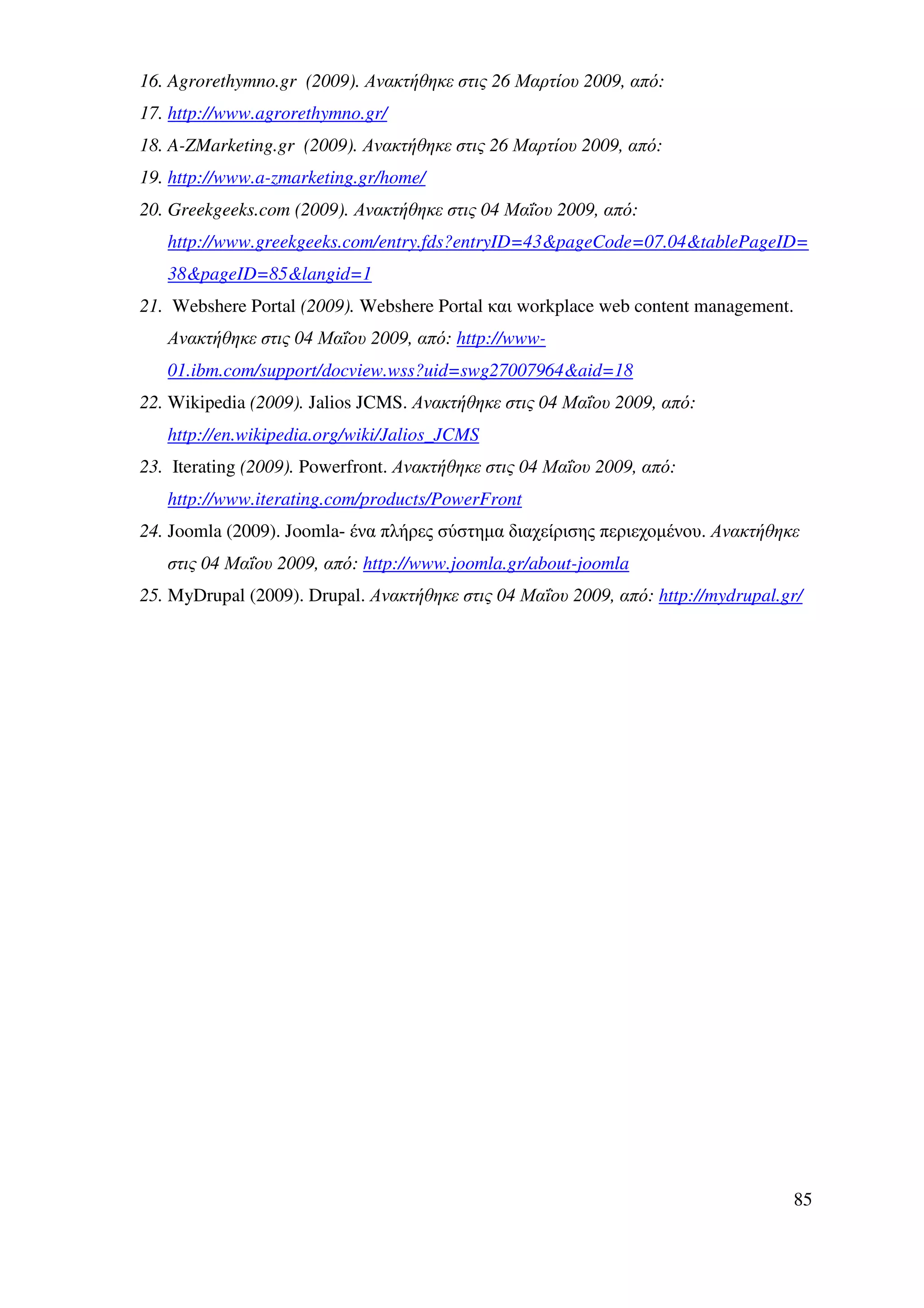 16. Agrorethymno.gr (2009). Ανακτήθηκε στις 26 Μαρτίου 2009, από:
17. http://www.agrorethymno.gr/
18. A-ZMarketing.gr (2009). Ανακτήθηκε στις 26 Μαρτίου 2009, από:
19. http://www.a-zmarketing.gr/home/
20. Greekgeeks.com (2009). Ανακτήθηκε στις 04 Μαΐου 2009, από:
   http://www.greekgeeks.com/entry.fds?entryID=43&pageCode=07.04&tablePageID=
   38&pageID=85&langid=1
21. Webshere Portal (2009). Webshere Portal και workplace web content management.
   Ανακτήθηκε στις 04 Μαΐου 2009, από: http://www-
   01.ibm.com/support/docview.wss?uid=swg27007964&aid=18
22. Wikipedia (2009). Jalios JCMS. Ανακτήθηκε στις 04 Μαΐου 2009, από:
   http://en.wikipedia.org/wiki/Jalios_JCMS
23. Iterating (2009). Powerfront. Ανακτήθηκε στις 04 Μαΐου 2009, από:
   http://www.iterating.com/products/PowerFront
24. Joomla (2009). Joomla- ένα πλήρες σύστηµα διαχείρισης περιεχοµένου. Ανακτήθηκε
   στις 04 Μαΐου 2009, από: http://www.joomla.gr/about-joomla
25. MyDrupal (2009). Drupal. Ανακτήθηκε στις 04 Μαΐου 2009, από: http://mydrupal.gr/




                                                                                  85
 