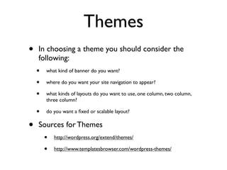 Themes
•   In choosing a theme you should consider the
    following:
    •   what kind of banner do you want?

    •   where do you want your site navigation to appear?

    •   what kinds of layouts do you want to use, one column, two column,
        three column?

    •   do you want a ﬁxed or scalable layout?


•   Sources for Themes
        •   http://wordpress.org/extend/themes/

        •   http://www.templatesbrowser.com/wordpress-themes/
 