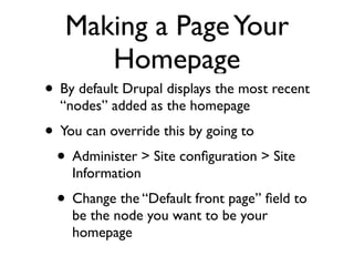 Making a Page Your
      Homepage
• By default Drupal displays the most recent
  “nodes” added as the homepage
• You can override this by going to
 • Administer > Site conﬁguration > Site
    Information
  • Change the “Default front page” ﬁeld to
    be the node you want to be your
    homepage
 