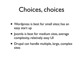 Choices, choices

• Wordpress is best for small sites; has an
  easy start up
• Joomla is best for medium sites, average
  complexity, relatively easy UI
• Drupal can handle multiple, large, complex
  sites
 