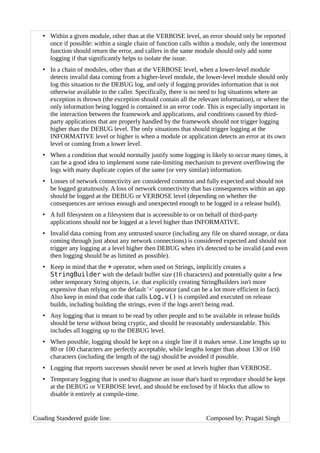 • Within a given module, other than at the VERBOSE level, an error should only be reported
once if possible: within a single chain of function calls within a module, only the innermost
function should return the error, and callers in the same module should only add some
logging if that significantly helps to isolate the issue.
• In a chain of modules, other than at the VERBOSE level, when a lower-level module
detects invalid data coming from a higher-level module, the lower-level module should only
log this situation to the DEBUG log, and only if logging provides information that is not
otherwise available to the caller. Specifically, there is no need to log situations where an
exception is thrown (the exception should contain all the relevant information), or where the
only information being logged is contained in an error code. This is especially important in
the interaction between the framework and applications, and conditions caused by third-
party applications that are properly handled by the framework should not trigger logging
higher than the DEBUG level. The only situations that should trigger logging at the
INFORMATIVE level or higher is when a module or application detects an error at its own
level or coming from a lower level.
• When a condition that would normally justify some logging is likely to occur many times, it
can be a good idea to implement some rate-limiting mechanism to prevent overflowing the
logs with many duplicate copies of the same (or very similar) information.
• Losses of network connectivity are considered common and fully expected and should not
be logged gratuitously. A loss of network connectivity that has consequences within an app
should be logged at the DEBUG or VERBOSE level (depending on whether the
consequences are serious enough and unexpected enough to be logged in a release build).
• A full filesystem on a filesystem that is acceessible to or on behalf of third-party
applications should not be logged at a level higher than INFORMATIVE.
• Invalid data coming from any untrusted source (including any file on shared storage, or data
coming through just about any network connections) is considered expected and should not
trigger any logging at a level higher then DEBUG when it's detected to be invalid (and even
then logging should be as limited as possible).
• Keep in mind that the + operator, when used on Strings, implicitly creates a
StringBuilder with the default buffer size (16 characters) and potentially quite a few
other temporary String objects, i.e. that explicitly creating StringBuilders isn't more
expensive than relying on the default '+' operator (and can be a lot more efficient in fact).
Also keep in mind that code that calls Log.v() is compiled and executed on release
builds, including building the strings, even if the logs aren't being read.
• Any logging that is meant to be read by other people and to be available in release builds
should be terse without being cryptic, and should be reasonably understandable. This
includes all logging up to the DEBUG level.
• When possible, logging should be kept on a single line if it makes sense. Line lengths up to
80 or 100 characters are perfectly acceptable, while lengths longer than about 130 or 160
characters (including the length of the tag) should be avoided if possible.
• Logging that reports successes should never be used at levels higher than VERBOSE.
• Temporary logging that is used to diagnose an issue that's hard to reproduce should be kept
at the DEBUG or VERBOSE level, and should be enclosed by if blocks that allow to
disable it entirely at compile-time.
Coading Standered guide line. Composed by: Pragati Singh
 