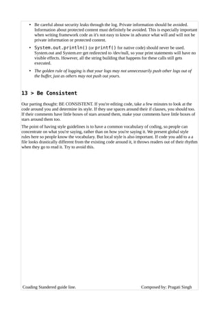 • Be careful about security leaks through the log. Private information should be avoided.
Information about protected content must definitely be avoided. This is especially important
when writing framework code as it's not easy to know in advance what will and will not be
private information or protected content.
• System.out.println() (or printf() for native code) should never be used.
System.out and System.err get redirected to /dev/null, so your print statements will have no
visible effects. However, all the string building that happens for these calls still gets
executed.
• The golden rule of logging is that your logs may not unnecessarily push other logs out of
the buffer, just as others may not push out yours.
13 > Be Consistent
Our parting thought: BE CONSISTENT. If you're editing code, take a few minutes to look at the
code around you and determine its style. If they use spaces around their if clauses, you should too.
If their comments have little boxes of stars around them, make your comments have little boxes of
stars around them too.
The point of having style guidelines is to have a common vocabulary of coding, so people can
concentrate on what you're saying, rather than on how you're saying it. We present global style
rules here so people know the vocabulary. But local style is also important. If code you add to a a
file looks drastically different from the existing code around it, it throws readers out of their rhythm
when they go to read it. Try to avoid this.
Coading Standered guide line. Composed by: Pragati Singh
 