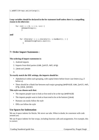 s.addAll(Arrays.asList(args));
Loop variables should be declared in the for statement itself unless there is a compelling
reason to do otherwise:
for (int i = 0; i < n; i++) {
doSomething(i);
}
and
for (Iterator i = c.iterator(); i.hasNext(); ) {
doSomethingElse(i.next());
}
7> Order Import Statements :
The ordering of import statements is:
1. Android imports
2. Imports from third parties (com, junit, net, org)
3. java and javax
4.
To exactly match the IDE settings, the imports should be:
• Alphabetical within each grouping, with capital letters before lower case letters (e.g. Z
before a).
• There should be a blank line between each major grouping (android, com, junit, net,
org, java, javax).
This style was chosen such that:
• The imports people want to look at first tend to be at the top (android)
• The imports people want to look at least tend to be at the bottom (java)
• Humans can easily follow the style
• IDEs can follow the style
Use Spaces for Indentation
We use 4 space indents for blocks. We never use tabs. When in doubt, be consistent with code
around you.
We use 8 space indents for line wraps, including function calls and assignments. For example, this
is correct:
Coading Standered guide line. Composed by: Pragati Singh
 