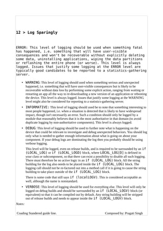 12 > Log Sparingly
ERROR: This level of logging should be used when something fatal
has happened, i.e. something that will have user-visible
consequences and won't be recoverable without explicitly deleting
some data, uninstalling applications, wiping the data partitions
or reflashing the entire phone (or worse). This level is always
logged. Issues that justify some logging at the ERROR level are
typically good candidates to be reported to a statistics-gathering
server.
• WARNING: This level of logging should used when something serious and unexpected
happened, i.e. something that will have user-visible consequences but is likely to be
recoverable without data loss by performing some explicit action, ranging from waiting or
restarting an app all the way to re-downloading a new version of an application or rebooting
the device. This level is always logged. Issues that justify some logging at the WARNING
level might also be considered for reporting to a statistics-gathering server.
• INFORMATIVE: This level of logging should used be to note that something interesting to
most people happened, i.e. when a situation is detected that is likely to have widespread
impact, though isn't necessarily an error. Such a condition should only be logged by a
module that reasonably believes that it is the most authoritative in that domain (to avoid
duplicate logging by non-authoritative components). This level is always logged.
• DEBUG: This level of logging should be used to further note what is happening on the
device that could be relevant to investigate and debug unexpected behaviors. You should log
only what is needed to gather enough information about what is going on about your
component. If your debug logs are dominating the log then you probably should be using
verbose logging.
This level will be logged, even on release builds, and is required to be surrounded by an if
(LOCAL_LOG) or if (LOCAL_LOGD) block, where LOCAL_LOG[D] is defined in
your class or subcomponent, so that there can exist a possibility to disable all such logging.
There must therefore be no active logic in an if (LOCAL_LOG) block. All the string
building for the log also needs to be placed inside the if (LOCAL_LOG) block. The
logging call should not be re-factored out into a method call if it is going to cause the string
building to take place outside of the if (LOCAL_LOG) block.
There is some code that still says if (localLOGV). This is considered acceptable as
well, although the name is nonstandard.
• VERBOSE: This level of logging should be used for everything else. This level will only be
logged on debug builds and should be surrounded by an if (LOCAL_LOGV) block (or
equivalent) so that it can be compiled out by default. Any string building will be stripped
out of release builds and needs to appear inside the if (LOCAL_LOGV) block.
Notes:
Coading Standered guide line. Composed by: Pragati Singh
 