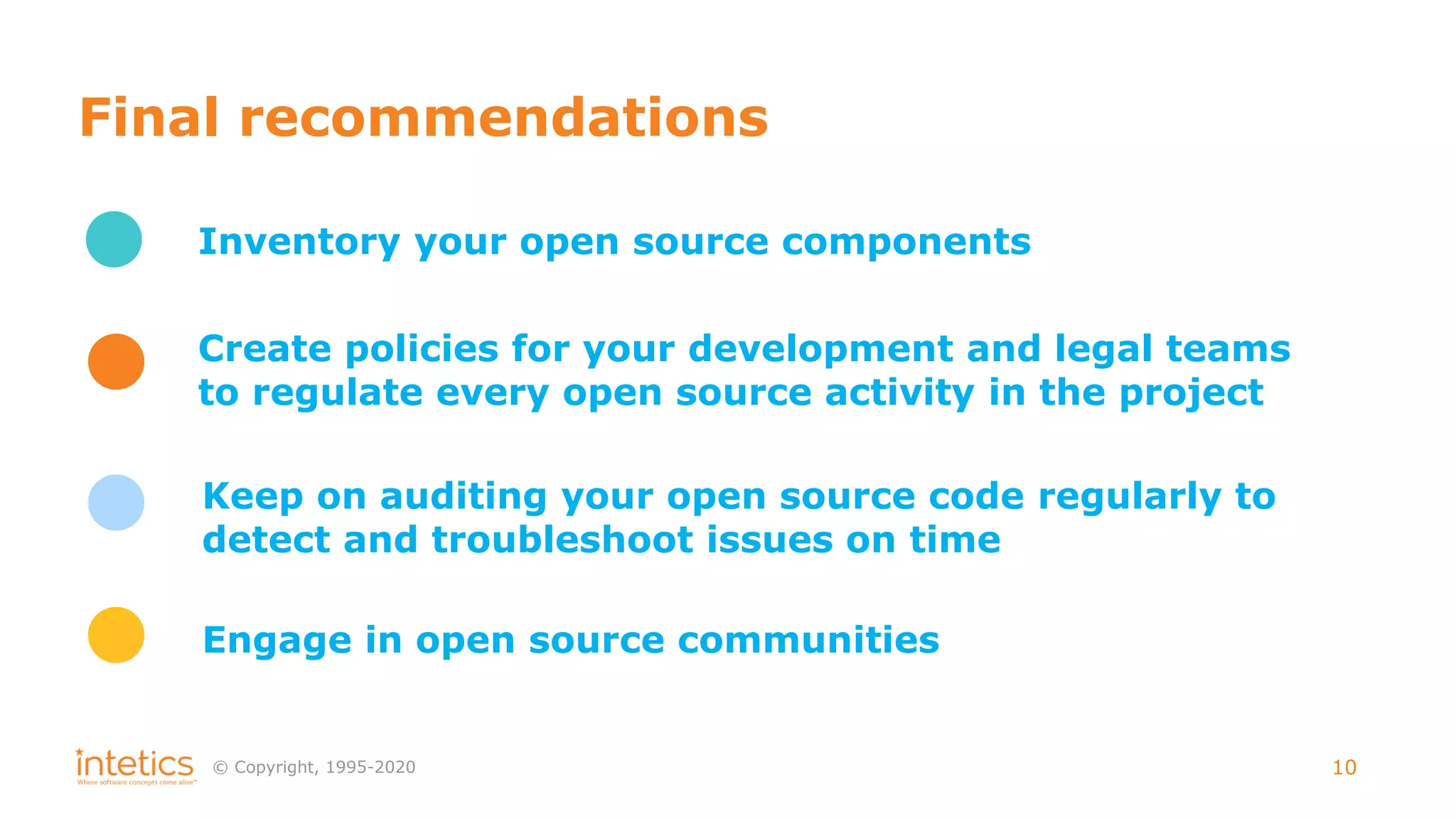 © Сopyright, 1995-2020 10
Final recommendations
Inventory your open source components
Create policies for your development and legal teams
to regulate every open source activity in the project
Keep on auditing your open source code regularly to
detect and troubleshoot issues on time
Engage in open source communities
 