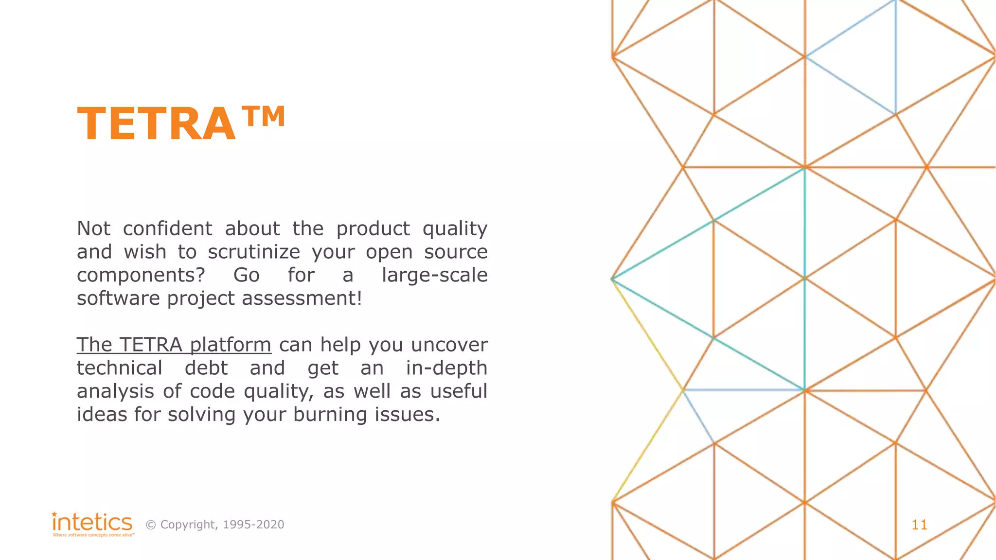 © Сopyright, 1995-2020 11
TETRA
Not confident about the product quality
and wish to scrutinize your open source
components? Go for a large-scale
software project assessment!
The TETRA platform can help you uncover
technical debt and get an in-depth
analysis of code quality, as well as useful
ideas for solving your burning issues.
TM
 