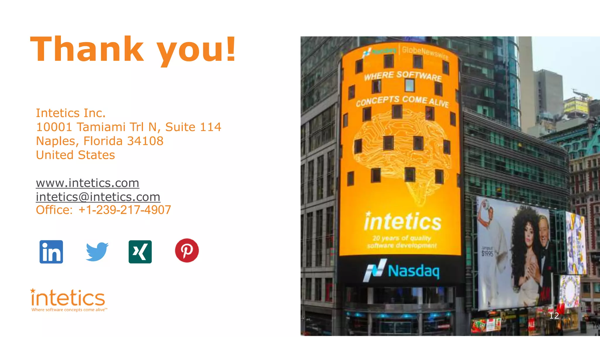 12
Thank you!
Intetics Inc.
10001 Tamiami Trl N, Suite 114
Naples, Florida 34108
United States
www.intetics.com
intetics@intetics.com
Office: +1-239-217-4907
 