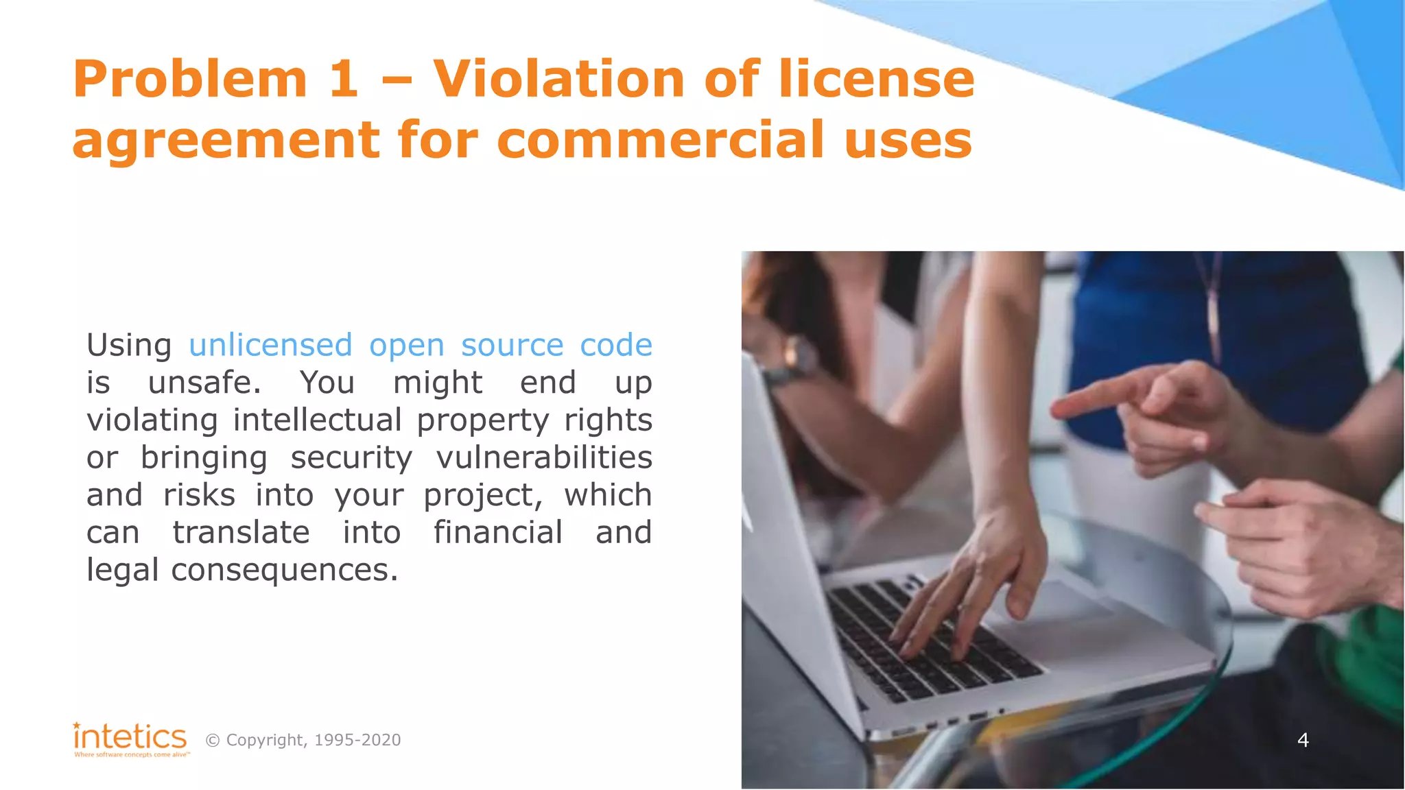 © Сopyright, 1995-2020 4
Problem 1 – Violation of license
agreement for commercial uses
Using unlicensed open source сode
is unsafe. You might end up
violating intellectual property rights
or bringing security vulnerabilities
and risks into your project, which
can translate into financial and
legal consequences.
 