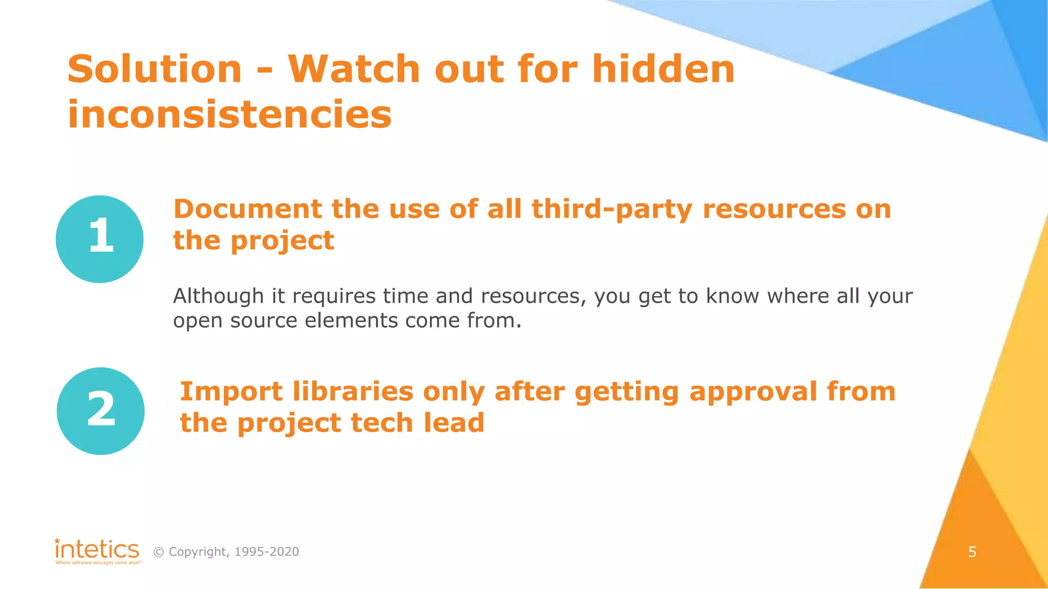 © Сopyright, 1995-2020 5
1
Document the use of all third-party resources on
the project
Although it requires time and resources, you get to know where all your
open source elements come from.
2
Import libraries only after getting approval from
the project tech lead
Solution - Watch out for hidden
inconsistencies
 