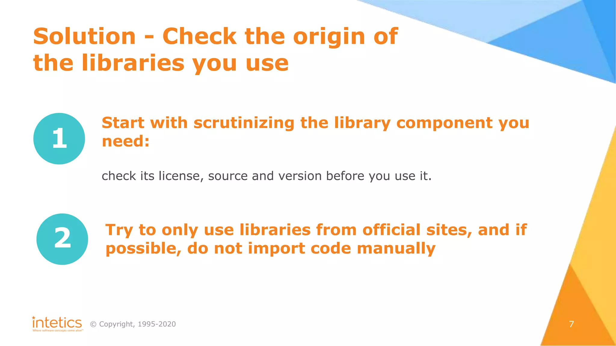 © Сopyright, 1995-2020 7
1
Start with scrutinizing the library component you
need:
сheck its license, source and version before you use it.
2 Try to only use libraries from official sites, and if
possible, do not import code manually
Solution - Check the origin of
the libraries you use
 