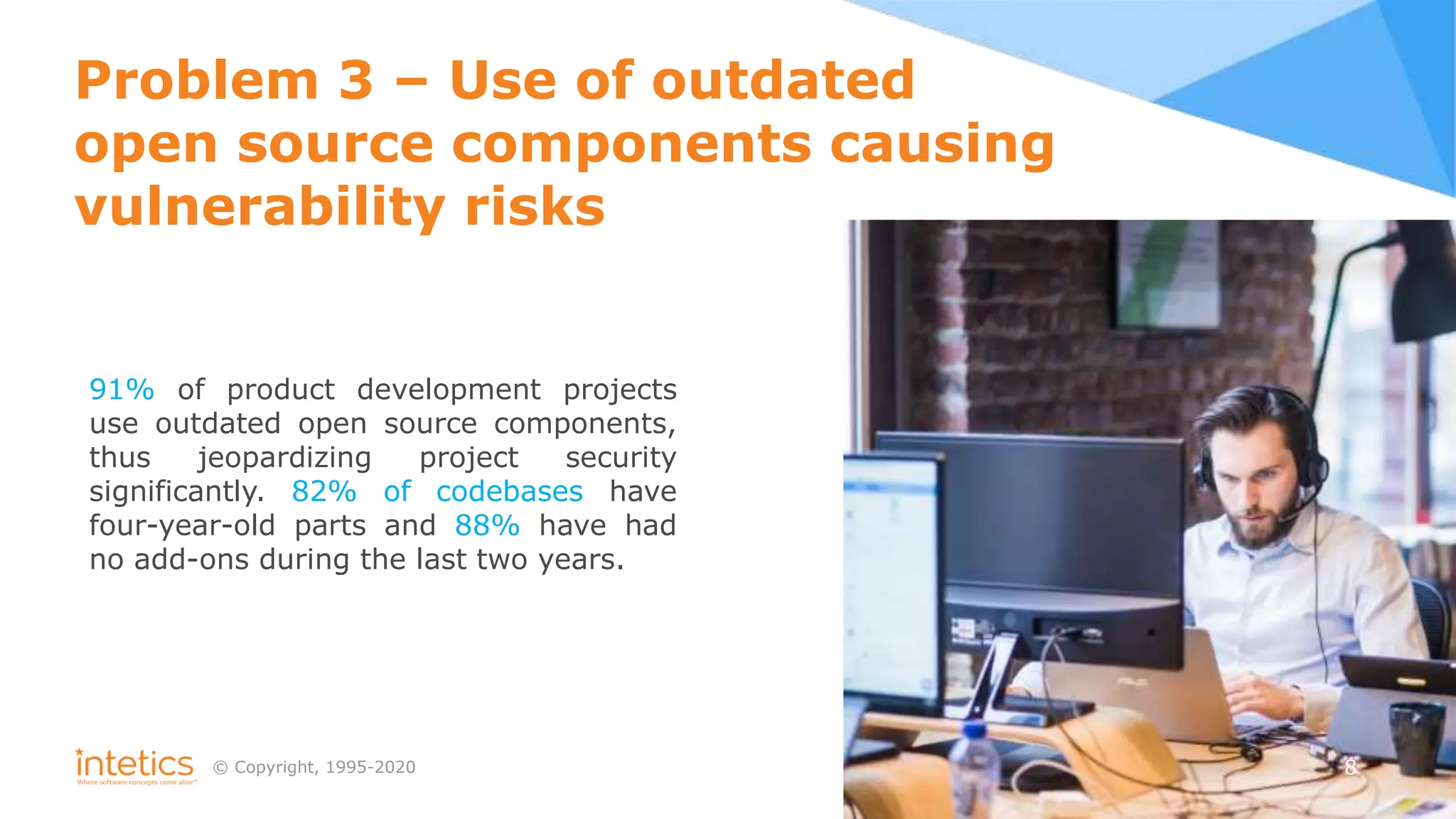 © Сopyright, 1995-2020
Problem 3 – Use of outdated
open source components causing
vulnerability risks
91% of product development projects
use outdated open source components,
thus jeopardizing project security
significantly. 82% of codebases have
four-year-old parts and 88% have had
no add-ons during the last two years.
8
 