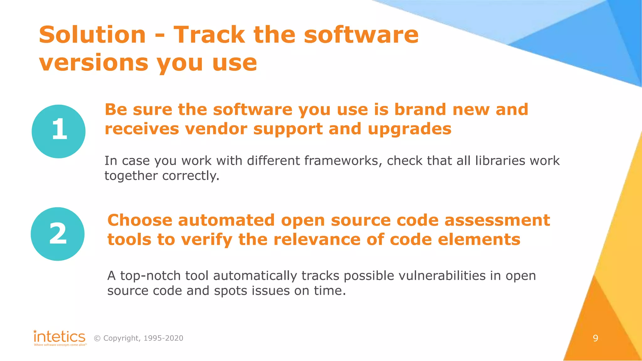 © Сopyright, 1995-2020 9
Solution - Track the software
versions you use
1
Be sure the software you use is brand new and
receives vendor support and upgrades
In case you work with different frameworks, check that all libraries work
together correctly.
2
Choose automated open source code assessment
tools to verify the relevance of code elements
A top-notch tool automatically tracks possible vulnerabilities in open
source code and spots issues on time.
 