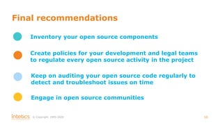 © Сopyright, 1995-2020 10
Final recommendations
Inventory your open source components
Create policies for your development and legal teams
to regulate every open source activity in the project
Keep on auditing your open source code regularly to
detect and troubleshoot issues on time
Engage in open source communities
 