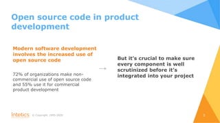 © Сopyright, 1995-2020 2
Modern software development
involves the increased use of
open source code
72% of organizations make non-
commercial use of open source code
and 55% use it for commercial
product development
But it’s crucial to make sure
every component is well
scrutinized before it’s
integrated into your project
Open source code in product
development
 