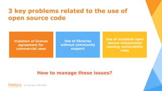 © Сopyright, 1995-2020 3
3 key problems related to the use of
open source code
Violation of license
agreement for
commercial uses
Use of outdated open
source components
causing vulnerability
risks
Use of libraries
without community
support
How to manage these issues?
 