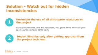 © Сopyright, 1995-2020 5
1
Document the use of all third-party resources on
the project
Although it requires time and resources, you get to know where all your
open source elements come from.
2
Import libraries only after getting approval from
the project tech lead
Solution - Watch out for hidden
inconsistencies
 