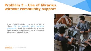 © Сopyright, 1995-2020 6
Problem 2 – Use of libraries
without community support
A lot of open source code libraries might
often fail to comply with security
standards, work incorrectly with other
open source components, be out-of-date
or have no license at all.
 