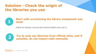 © Сopyright, 1995-2020 7
1
Start with scrutinizing the library component you
need:
сheck its license, source and version before you use it.
2 Try to only use libraries from official sites, and if
possible, do not import code manually
Solution - Check the origin of
the libraries you use
 