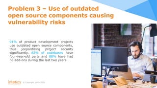 © Сopyright, 1995-2020
Problem 3 – Use of outdated
open source components causing
vulnerability risks
91% of product development projects
use outdated open source components,
thus jeopardizing project security
significantly. 82% of codebases have
four-year-old parts and 88% have had
no add-ons during the last two years.
8
 