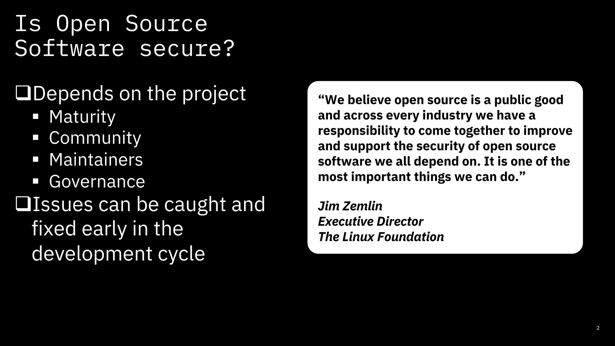 Is Open Source
Software secure?
2
qDepends on the project
§ Maturity
§ Community
§ Maintainers
§ Governance
qIssues can be caught and
fixed early in the
development cycle
“We believe open source is a public good
and across every industry we have a
responsibility to come together to improve
and support the security of open source
software we all depend on. It is one of the
most important things we can do.”
Jim Zemlin
Executive Director
The Linux Foundation
 